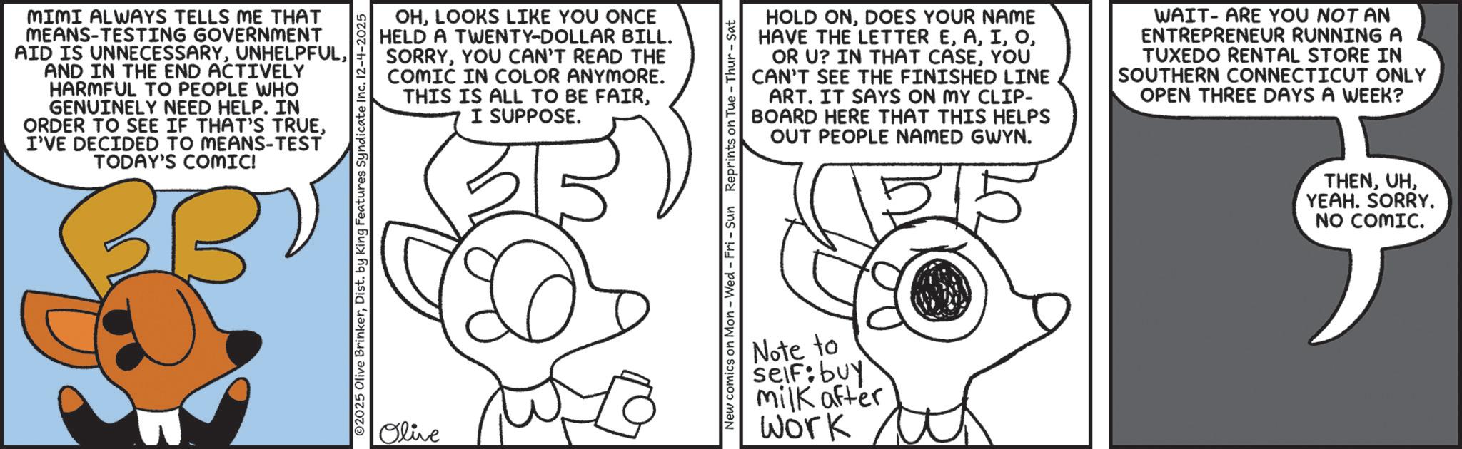Animated cartoon OCR: MIMI ALWAYS TELLS ME THAT MEANS-TESTING GOVERNMENT AID IS UNNECESSARYAND IN THE END ACTIVELY HARMFUL TO PEOPLE WHO GENUINELY NEED HELP. IN ORDER TO SEE IF THAT'S TRUEI'VE DECIDED TO MEANS-TEST TODAY'S COMIC! OHLOOKS LIKE YOU ONCE HELD A TWENTY-DOLLAR BILL. SORRYYOU CAN'T READ THE COMIC IN COLOR ANYMORE. THIS IS ALL TO BE FAIRI SUPPOSE. 2025 Olive BrinkerDist. by King Features Syndicate Inc. 12-4-2025 Olive HOLD ONDOES YOUR NAME HAVE THE LETTER EYOU CAN'T SEE THE FINISHED LINE ART. IT SAYS ON MY CLIP- BOARD HERE THAT THIS HELPS OUT PEOPLE NAMED GWYN. WAIT-ARE YOU NOT AN ENTREPRENEUR RUNNING A TUXEDO RENTAL STORE IN SOUTHERN CONNECTICUT ONLY OPEN THREE DAYS A WEEK? New comics on Mon - Wed - Fri - Sun Reprints on Tue - Thur Note to seif: buy milk after Work THENYEAH. SORRY. NO COMIC. MIMI ALWAYS TELLS ME THAT MEANS - TESTING GOVERNMENT AID IS UNNECESSARYAND IN THE END ACTIVELY HARMFUL TO PEOPLE WHO GENUINELY NEED HELP . IN ORDER TO SEE IF THAT'S TRUEI'VE DECIDED TO MEANS - TEST TODAY'S COMIC ! OHLOOKS LIKE YOU ONCE HELD A TWENTY - DOLLAR BILL . SORRYYOU CAN'T READ THE COMIC IN COLOR ANYMORE . THIS IS ALL TO BE FAIRI SUPPOSE . 2025 Olive BrinkerDist . by King Features Syndicate Inc. 12-4-2025 Olive HOLD ONDOES YOUR NAME HAVE THE LETTER EOR U ? IN THAT CASEYOU CAN'T SEE THE FINISHED LINE ART . IT SAYS ON MY CLIP- BOARD HERE THAT THIS HELPS OUT PEOPLE NAMED GWYN . WAIT - ARE YOU NOT AN ENTREPRENEUR RUNNING A TUXEDO RENTAL STORE IN SOUTHERN CONNECTICUT ONLY OPEN THREE DAYS A WEEK ? New comics on Mon - Wed - Fri - Sun Reprints on Tue - Thur Note to seif : buy milk after Work THENYEAH . SORRY . NO COMIC .