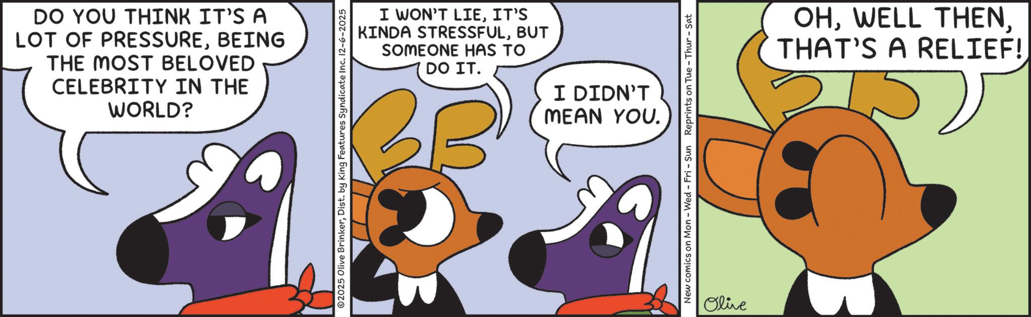 Fictional character OCR: DO YOU THINK IT'S A LOT OF PRESSUREBEING THE MOST BELOVED CELEBRITY IN THE WORLD? I WON'T LIEIT'S KINDA STRESSFULBUT SOMEONE HAS TO DO IT. I DIDN'T 2025 Olive BrinkerDist. by King Features Syndicate Inc. 12-6-2025 MEAN YOU. New comics on Mon - Wed - Fri - Sun Reprints on Tue - Thur - Sat Olive OHTHAT'S A RELIEF! DO YOU THINK IT'S A LOT OF PRESSUREBEING THE MOST BELOVED CELEBRITY IN THE WORLD ? I WON'T LIEIT'S KINDA STRESSFULBUT SOMEONE HAS TO DO IT . I DIDN'T 2025 Olive BrinkerDist . by King Features Syndicate Inc. 12-6-2025 MEAN YOU . New comics on Mon - Wed - Fri - Sun Reprints on Tue - Thur - Sat Olive OHWELL THENTHAT'S A RELIEF !