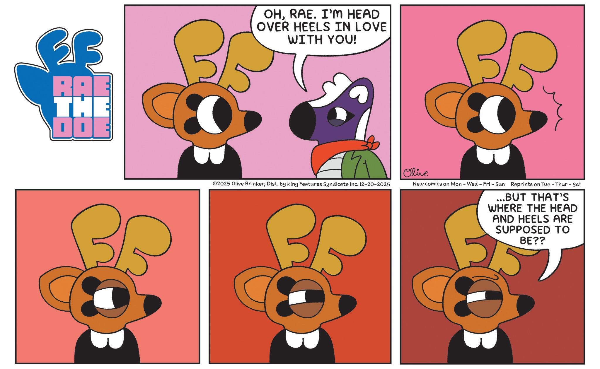 Fiction OCR: RAE THE DOE OHRAE. I'M HEAD OVER HEELS IN LOVE WITH YOU! Olive ©2025 Olive BrinkerDist. by King Features Syndicate Inc. 12-20-2025 New comics on Mon - Wed - Fri - Sun Reprints on Tue - Thur - Sat ...BUT THAT'S WHERE THE HEAD AND HEELS ARE SUPPOSED TO BE?? RAE THE DOE OHRAE . I'M HEAD OVER HEELS IN LOVE WITH YOU ! Olive © 2025 Olive BrinkerDist . by King Features Syndicate Inc. 12-20-2025 New comics on Mon - Wed - Fri - Sun Reprints on Tue - Thur - Sat ... BUT THAT'S WHERE THE HEAD AND HEELS ARE SUPPOSED TO BE ??