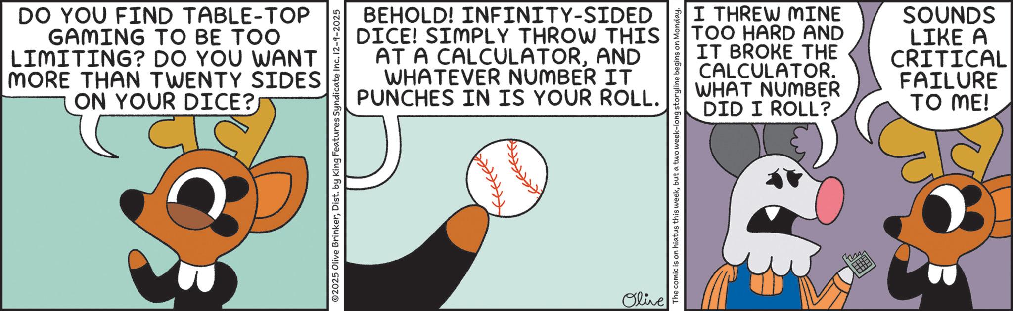 Graphic design OCR: DO YOU FIND TABLE-TOP GAMING TO BE TOO LIMITING? DO YOU WANT MORE THAN TWENTY SIDES ON YOUR DICE? ??? BEHOLD! INFINITY-SIDED DICE! SIMPLY THROW THIS AT A CALCULATORAND WHATEVER NUMBER IT PUNCHES IN IS YOUR ROLL. Olive I THREW MINE TOO HARD AND IT BROKE THE CALCULATOR. WHAT NUMBER DID I ROLL? SOUNDS LIKE A CRITICAL FAILURE TO ME! The comic is on hiatus this weekbut a two week-long storyline begins on Monday. DO YOU FIND TABLE - TOP GAMING TO BE TOO LIMITING ? DO YOU WANT MORE THAN TWENTY SIDES ON YOUR DICE ? ??? BEHOLD ! INFINITY - SIDED DICE ! SIMPLY THROW THIS AT A CALCULATORAND WHATEVER NUMBER IT PUNCHES IN IS YOUR ROLL . Olive I THREW MINE TOO HARD AND IT BROKE THE CALCULATOR . WHAT NUMBER DID I ROLL ? SOUNDS LIKE A CRITICAL FAILURE TO ME ! The comic is on hiatus this weekbut a two week - long storyline begins on Monday .