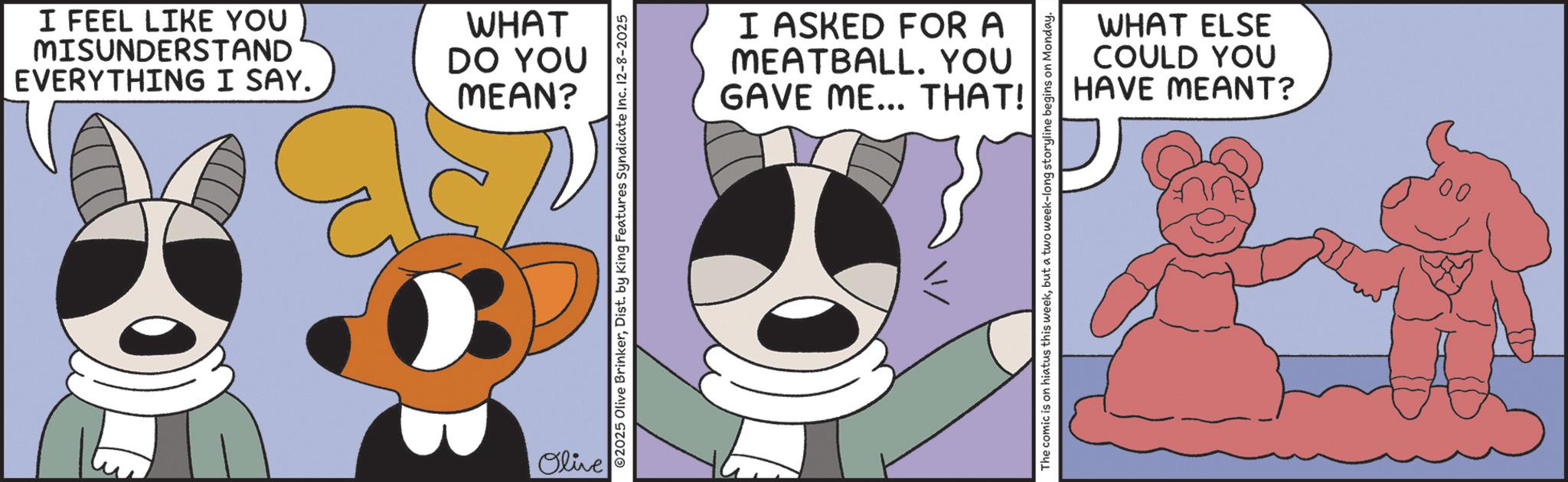 Clip art OCR: I FEEL LIKE YOU MISUNDERSTAND EVERYTHING I SAY. WHAT DO YOU MEAN? B Olive 02025 Olive BrinkerDist. by King Features Syndicate Inc. 12-8-2025 I ASKED FOR A MEATBALL. YOU GAVE ME... THAT! WHAT ELSE COULD YOU HAVE MEANT? The comic is on hiatus this weekbut a two week-long storyline begins on Monday. I FEEL LIKE YOU MISUNDERSTAND EVERYTHING I SAY . WHAT DO YOU MEAN ? B Olive 02025 Olive BrinkerDist . by King Features Syndicate Inc. 12-8-2025 I ASKED FOR A MEATBALL . YOU GAVE ME ... THAT ! WHAT ELSE COULD YOU HAVE MEANT ? The comic is on hiatus this weekbut a two week - long storyline begins on Monday .