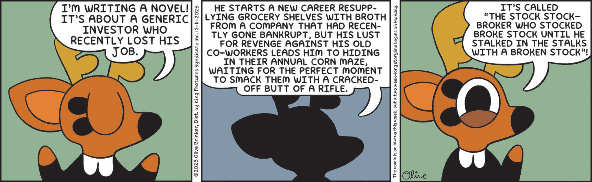 Graphic design OCR: I'M WRITING A NOVEL! IT'S ABOUT A GENERIC INVESTOR WHO RECENTLY LOST HIS JOB. 2025 Olive BrinkerDist. by King Features Syndicate Inc. 12-11-2025 HE STARTS A NEW CAREER RESUPP- LYING GROCERY SHELVES WITH BROTH FROM A COMPANY THAT HAD RECEN- TLY GONE BANKRUPTBUT HIS LUST FOR REVENGE AGAINST HIS OLD CO-WORKERS LEADS HIM TO HIDING IN THEIR ANNUAL CORN MAZEWAITING FOR THE PERFECT MOMENT TO SMACK THEM WITH A CRACKED- OFF BUTT OF A RIFLE. 3 The comic is on hiatus this weekbut a two week-long storyline begins on Monday. Olive IT'S CALLED "THE STOCK STOCK- BROKER WHO STOCKED BROKE STOCK UNTIL HE STALKED IN THE STALKS WITH A BROKEN STOCK"! I'M WRITING A NOVEL ! IT'S ABOUT A GENERIC INVESTOR WHO RECENTLY LOST HIS JOB . 2025 Olive BrinkerDist . by King Features Syndicate Inc. 12-11-2025 HE STARTS A NEW CAREER RESUPP- LYING GROCERY SHELVES WITH BROTH FROM A COMPANY THAT HAD RECEN- TLY GONE BANKRUPTBUT HIS LUST FOR REVENGE AGAINST HIS OLD CO - WORKERS LEADS HIM TO HIDING IN THEIR ANNUAL CORN MAZEWAITING FOR THE PERFECT MOMENT TO SMACK THEM WITH A CRACKED- OFF BUTT OF A RIFLE . 3 The comic is on hiatus this weekbut a two week - long storyline begins on Monday . Olive IT'S CALLED " THE STOCK STOCK- BROKER WHO STOCKED BROKE STOCK UNTIL HE STALKED IN THE STALKS WITH A BROKEN STOCK " !