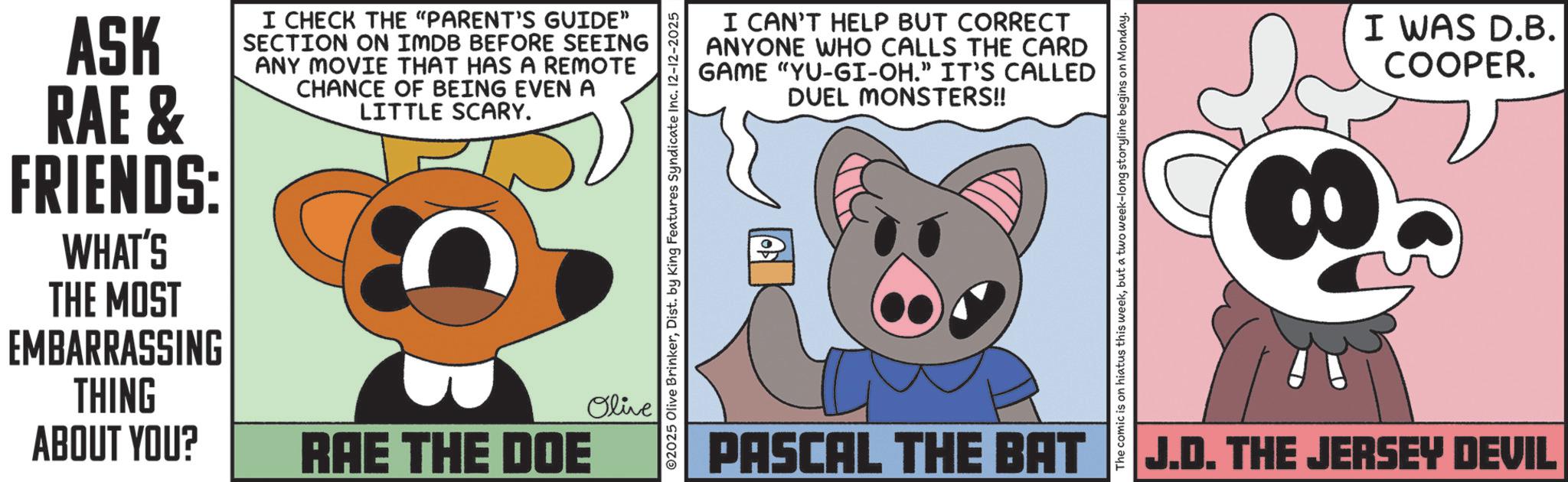 Fictional character OCR: ASK RAE & FRIENDS: WHAT'S THE MOST EMBARRASSING THING ABOUT YOU? I CHECK THE "PARENT'S GUIDE" SECTION ON IMDB BEFORE SEEING ANY MOVIE THAT HAS A REMOTE CHANCE OF BEING EVEN A LITTLE SCARY. Olive RAE THE DOE I CAN'T HELP BUT CORRECT ANYONE WHO CALLS THE CARD GAME "YU-GI-OH." IT'S CALLED DUEL MONSTERS!! ©2025 Olive BrinkerDist. by King Features Syndicate Inc. 12-12-2025 The comic is on hiatus this weekbut a two week-long storyline begins on Monday. PASCAL THE BAT J.D. THE JERSEY DEVIL I WAS D.B. COOPER. ASK RAE & FRIENDS : WHAT'S THE MOST EMBARRASSING THING ABOUT YOU ? I CHECK THE " PARENT'S GUIDE " SECTION ON IMDB BEFORE SEEING ANY MOVIE THAT HAS A REMOTE CHANCE OF BEING EVEN A LITTLE SCARY . Olive RAE THE DOE I CAN'T HELP BUT CORRECT ANYONE WHO CALLS THE CARD GAME " YU - GI - OH . " IT'S CALLED DUEL MONSTERS !! © 2025 Olive BrinkerDist . by King Features Syndicate Inc. 12-12-2025 The comic is on hiatus this weekbut a two week - long storyline begins on Monday . PASCAL THE BAT J.D. THE JERSEY DEVIL I WAS D.B. COOPER .