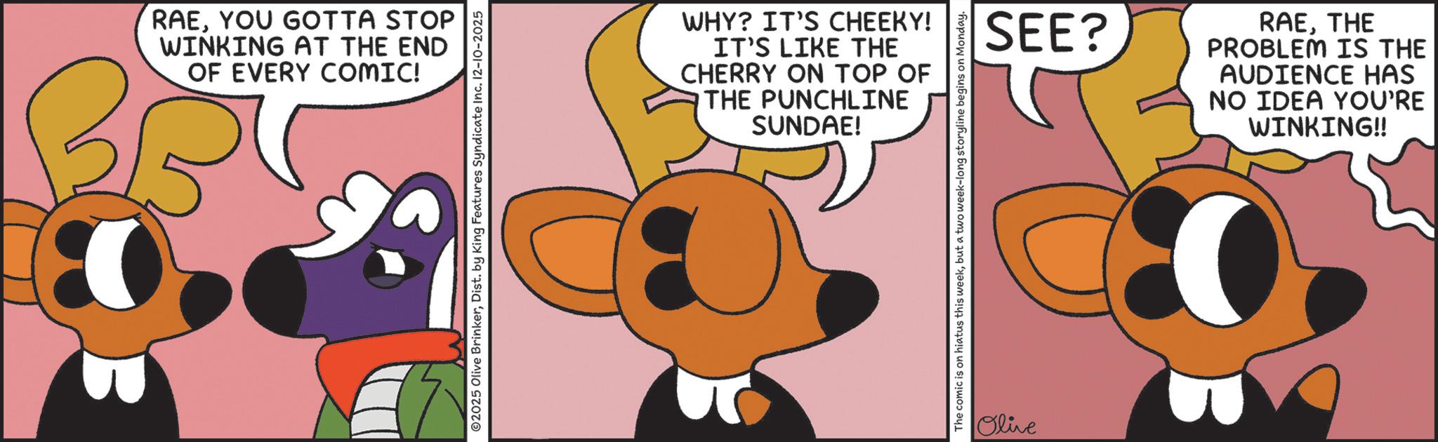 Clip art OCR: RAEYOU GOTTA STOP WINKING AT THE END OF EVERY COMIC! ©2025 Olive BrinkerDist. by King Features Syndicate Inc. 12-10-2025 WHY? IT'S CHEEKY! IT'S LIKE THE CHERRY ON TOP OF THE PUNCHLINE SUNDAE! The comic is on hiatus this weekbut a two week-long storyline begins on Monday. Olive SEE? RAETHE PROBLEM IS THE AUDIENCE HAS NO IDEA YOU'RE WINKING!! RAEYOU GOTTA STOP WINKING AT THE END OF EVERY COMIC ! © 2025 Olive BrinkerDist . by King Features Syndicate Inc. 12-10-2025 WHY ? IT'S CHEEKY ! IT'S LIKE THE CHERRY ON TOP OF THE PUNCHLINE SUNDAE ! The comic is on hiatus this weekbut a two week - long storyline begins on Monday . Olive SEE ? RAETHE PROBLEM IS THE AUDIENCE HAS NO IDEA YOU'RE WINKING !!
