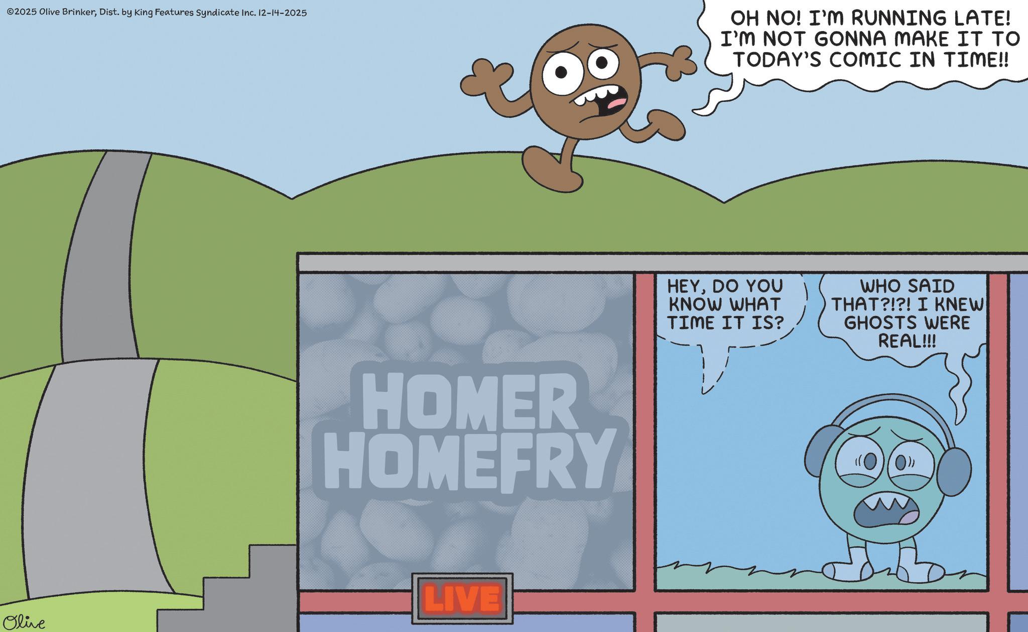 Fiction OCR: ©2025 Olive BrinkerDist. by King Features Syndicate Inc. 12-14-2025 OH NO! I'M RUNNING LATE! I'M NOT GONNA MAKE IT TO TODAY'S COMIC IN TIME!! HOMER HOMEFRY LIVE Olive HEYDO YOU KNOW WHAT TIME IT IS? WHO SAID THAT?!?! I KNEW GHOSTS WERE REAL!!! © 2025 Olive BrinkerDist . by King Features Syndicate Inc. 12-14-2025 OH NO ! I'M RUNNING LATE ! I'M NOT GONNA MAKE IT TO TODAY'S COMIC IN TIME !! HOMER HOMEFRY LIVE Olive HEYDO YOU KNOW WHAT TIME IT IS ? WHO SAID THAT ? ! ? ! I KNEW GHOSTS WERE REAL !!!