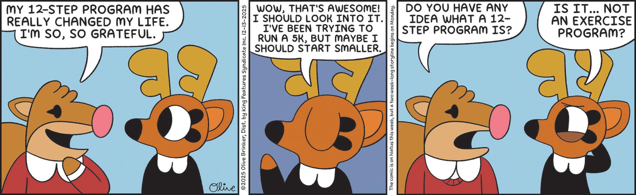 Clip art OCR: MY 12-STEP PROGRAM HAS REALLY CHANGED MY LIFE. I'M SOSO GRATEFUL. Olive WOWTHAT'S AWESOME! I SHOULD LOOK INTO IT. I'VE BEEN TRYING TO RUN A 5KBUT MAYBE I SHOULD START SMALLER. ©2025 Olive BrinkerDist. by King Features Syndicate Inc. 12-13-2025 DO YOU HAVE ANY IDEA WHAT A 12- STEP PROGRAM IS? IS IT... NOT AN EXERCISE PROGRAM? The comic is on hiatus this weekbut a two week-long storyline begins on Monday. MY 12 - STEP PROGRAM HAS REALLY CHANGED MY LIFE . I'M SOSO GRATEFUL . Olive WOWTHAT'S AWESOME ! I SHOULD LOOK INTO IT . I'VE BEEN TRYING TO RUN A 5KBUT MAYBE I SHOULD START SMALLER . © 2025 Olive BrinkerDist . by King Features Syndicate Inc. 12-13-2025 DO YOU HAVE ANY IDEA WHAT A 12- STEP PROGRAM IS ? IS IT ... NOT AN EXERCISE PROGRAM ? The comic is on hiatus this weekbut a two week - long storyline begins on Monday .