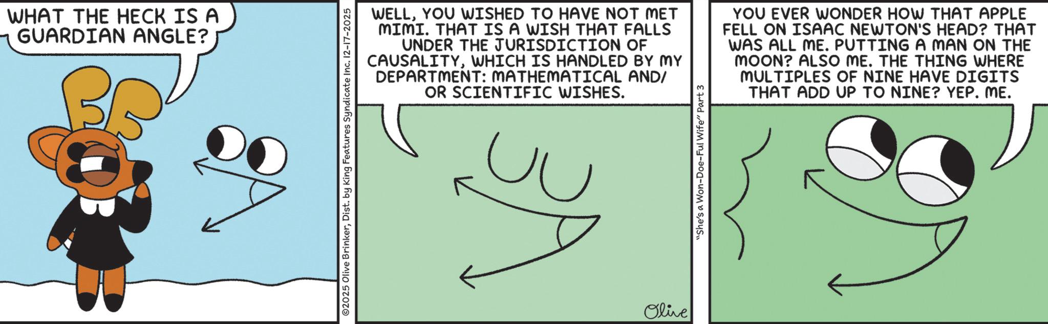 Animated cartoon OCR: WHAT THE HECK IS A GUARDIAN ANGLE? B 2025 Olive BrinkerDist. by King Features Syndicate Inc. 12-17-2025 WELLYOU WISHED TO HAVE NOT MET MIMI. THAT IS A WISH THAT FALLS UNDER THE JURISDICTION OF CAUSALITYWHICH IS HANDLED BY MY DEPARTMENT: MATHEMATICAL AND/ OR SCIENTIFIC WISHES. YOU EVER WONDER HOW THAT APPLE FELL ON ISAAC NEWTON'S HEAD? THAT WAS ALL ME. PUTTING A MAN ON THE MOON? ALSO ME. THE THING WHERE MULTIPLES OF NINE HAVE DIGITS THAT ADD UP TO NINE? YEP. ME. Olive "She's a Won-Doe-Ful Wife" Part 3 WHAT THE HECK IS A GUARDIAN ANGLE ? B 2025 Olive BrinkerDist . by King Features Syndicate Inc. 12-17-2025 WELLYOU WISHED TO HAVE NOT MET MIMI . THAT IS A WISH THAT FALLS UNDER THE JURISDICTION OF CAUSALITYWHICH IS HANDLED BY MY DEPARTMENT : MATHEMATICAL AND / OR SCIENTIFIC WISHES . YOU EVER WONDER HOW THAT APPLE FELL ON ISAAC NEWTON'S HEAD ? THAT WAS ALL ME . PUTTING A MAN ON THE MOON ? ALSO ME . THE THING WHERE MULTIPLES OF NINE HAVE DIGITS THAT ADD UP TO NINE ? YEP . ME . Olive " She's a Won - Doe - Ful Wife " Part 3