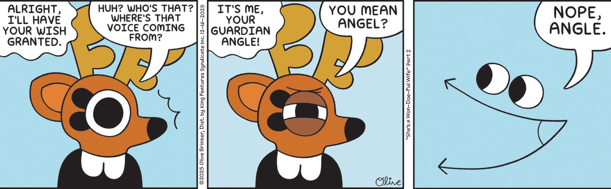 Graphic design OCR: ALRIGHTI'LL HAVE YOUR WISH GRANTED. HUH? WHO'S THAT? WHERE'S THAT VOICE COMING FROM? IT'S MEYOUR GUARDIAN ANGLE! 02025 Olive BrinkerDist. by King Features Syndicate Inc. 12-16-2025 YOU MEAN ANGEL? Olive "She's a Won-Doe-Ful Wife" Part 2 NOPEANGLE. ALRIGHTI'LL HAVE YOUR WISH GRANTED . HUH ? WHO'S THAT ? WHERE'S THAT VOICE COMING FROM ? IT'S MEYOUR GUARDIAN ANGLE ! 02025 Olive BrinkerDist . by King Features Syndicate Inc. 12-16-2025 YOU MEAN ANGEL ? Olive " She's a Won - Doe - Ful Wife " Part 2 NOPEANGLE .
