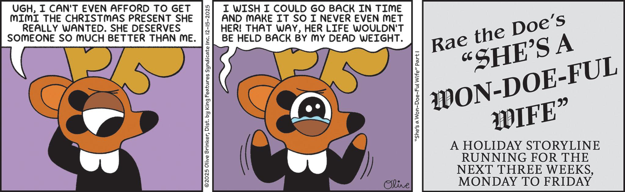 Animated cartoon OCR: UGHI CAN'T EVEN AFFORD TO GET MIMI THE CHRISTMAS PRESENT SHE REALLY WANTED. SHE DESERVES SOMEONE SO MUCH BETTER THAN ME. 5 I WISH I COULD GO BACK IN TIME AND MAKE IT SO I NEVER EVEN MET HER! THAT WAYHER LIFE WOULDN'T BE HELD BACK BY MY DEAD WEIGHT. ©2025 Olive BrinkerDist. by King Features Syndicate Inc. 12-15-2025 Olive "She's a Won-Doe-Ful Wife" Parti Rae the Doe's "SHE'S A WON-DOE-FUL WIFE" A HOLIDAY STORYLINE RUNNING FOR THE NEXT THREE WEEKSMONDAY TO FRIDAY UGHI CAN'T EVEN AFFORD TO GET MIMI THE CHRISTMAS PRESENT SHE REALLY WANTED . SHE DESERVES SOMEONE SO MUCH BETTER THAN ME . 5 I WISH I COULD GO BACK IN TIME AND MAKE IT SO I NEVER EVEN MET HER ! THAT WAYHER LIFE WOULDN'T BE HELD BACK BY MY DEAD WEIGHT . © 2025 Olive BrinkerDist . by King Features Syndicate Inc. 12-15-2025 Olive " She's a Won - Doe - Ful Wife " Parti Rae the Doe's " SHE'S A WON - DOE - FUL WIFE " A HOLIDAY STORYLINE RUNNING FOR THE NEXT THREE WEEKSMONDAY TO FRIDAY