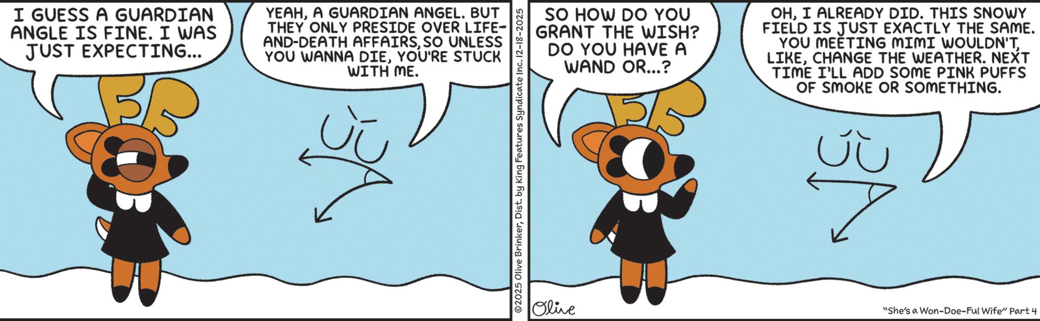 Fictional character OCR: I GUESS A GUARDIAN ANGLE IS FINE. I WAS JUST EXPECTING... YEAHA GUARDIAN ANGEL. BUT THEY ONLY PRESIDE OVER LIFE- AND-DEATH AFFAIRSSO UNLESS YOU WANNA DIEYOU'RE STUCK WITH ME. SO HOW DO YOU GRANT THE WISH? DO YOU HAVE A WAND OR...? OHI ALREADY DID. THIS SNOWY FIELD IS JUST EXACTLY THE SAME. YOU MEETING MIMI WOULDN'TCHANGE THE WEATHER. NEXT TIME I'LL ADD SOME PINK PUFFS OF SMOKE OR SOMETHING. ©2025 Olive BrinkerDist. by King Features Syndicate Inc. 12-18-2025 Olive "She's a Won-Doe-Ful Wife" Part 4 I GUESS A GUARDIAN ANGLE IS FINE . I WAS JUST EXPECTING ... YEAHA GUARDIAN ANGEL . BUT THEY ONLY PRESIDE OVER LIFE- AND - DEATH AFFAIRSSO UNLESS YOU WANNA DIEYOU'RE STUCK WITH ME . SO HOW DO YOU GRANT THE WISH ? DO YOU HAVE A WAND OR ... ? OHI ALREADY DID . THIS SNOWY FIELD IS JUST EXACTLY THE SAME . YOU MEETING MIMI WOULDN'TCHANGE THE WEATHER . NEXT TIME I'LL ADD SOME PINK PUFFS OF SMOKE OR SOMETHING . © 2025 Olive BrinkerDist . by King Features Syndicate Inc. 12-18-2025 Olive " She's a Won - Doe - Ful Wife " Part 4