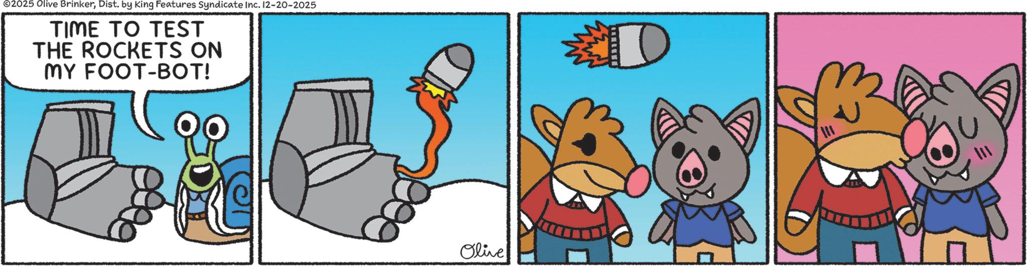 Fiction OCR: ©2025 Olive BrinkerDist. by King Features Syndicate Inc. 12-20-2025 TIME TO TEST THE ROCKETS ON MY FOOT-BOT! D Olive 111 © 2025 Olive BrinkerDist . by King Features Syndicate Inc. 12-20-2025 TIME TO TEST THE ROCKETS ON MY FOOT - BOT ! D Olive 111