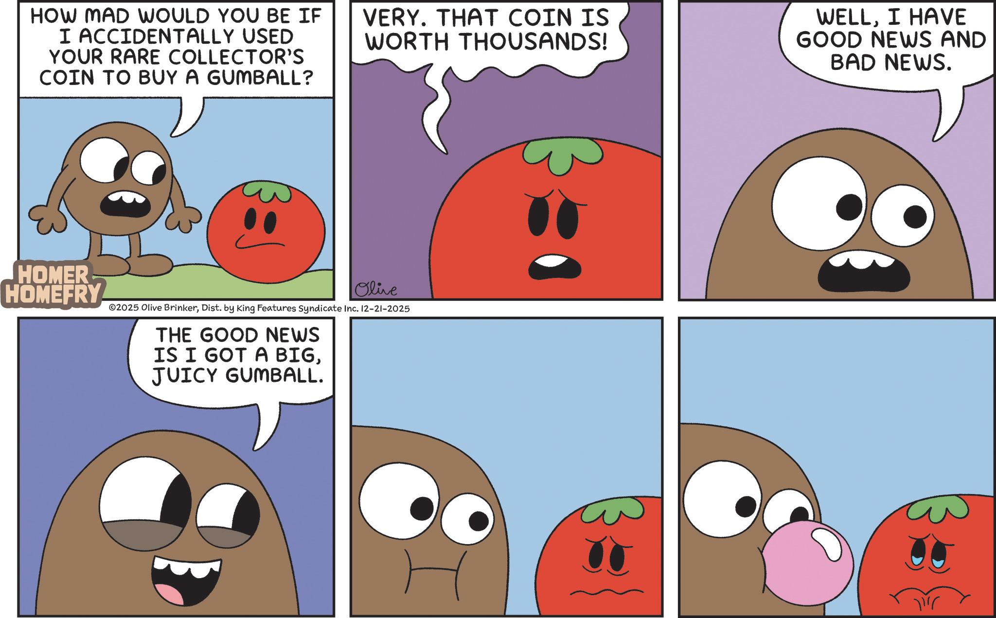 Produce OCR: HOW MAD WOULD YOU BE IF I ACCIDENTALLY USED YOUR RARE COLLECTOR'S COIN TO BUY A GUMBALL? HOMER HOMEFRY VERY. THAT COIN IS WORTH THOUSANDS! Olive ©2025 Olive BrinkerDist. by King Features Syndicate Inc. 12-21-2025 THE GOOD NEWS IS I GOT A BIGJUICY GUMBALL. WELLI HAVE GOOD NEWS AND BAD NEWS. HOW MAD WOULD YOU BE IF I ACCIDENTALLY USED YOUR RARE COLLECTOR'S COIN TO BUY A GUMBALL ? HOMER HOMEFRY VERY . THAT COIN IS WORTH THOUSANDS ! Olive © 2025 Olive BrinkerDist . by King Features Syndicate Inc. 12-21-2025 THE GOOD NEWS IS I GOT A BIGJUICY GUMBALL . WELLI HAVE GOOD NEWS AND BAD NEWS .