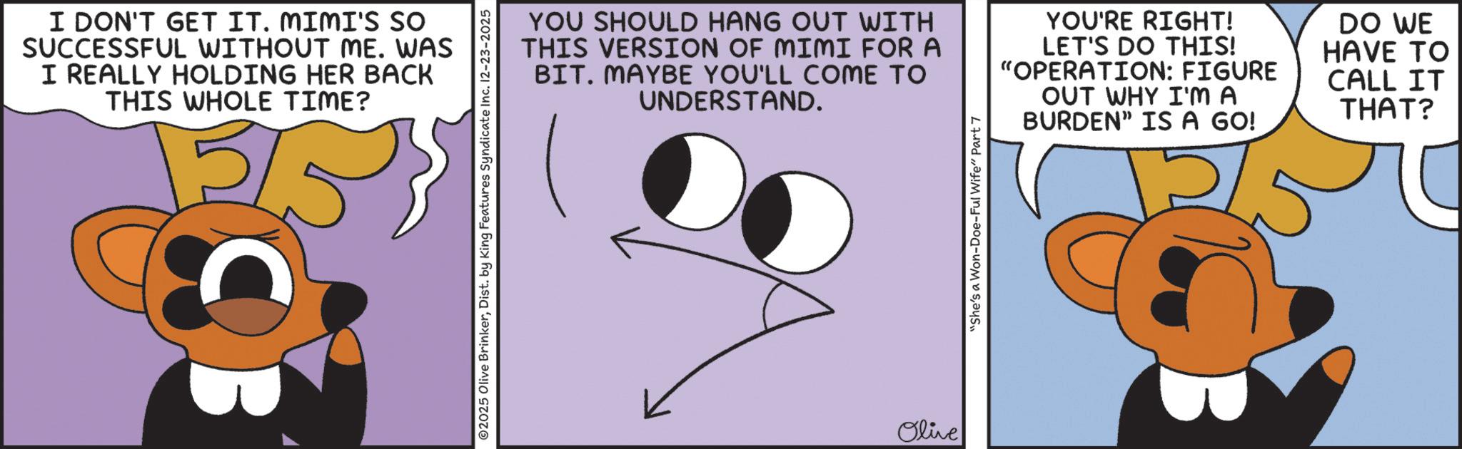 Fiction OCR: I DON'T GET IT. MIMI'S SO SUCCESSFUL WITHOUT ME. WAS I REALLY HOLDING HER BACK THIS WHOLE TIME? 5/5 02025 Olive BrinkerDist. by King Features Syndicate Inc. 12-23-2025 YOU SHOULD HANG OUT WITH THIS VERSION OF MIMI FOR A BIT. MAYBE YOU'LL COME TO UNDERSTAND. YOU'RE RIGHT! LET'S DO THIS! "OPERATION: FIGURE OUT WHY I'M A BURDEN" IS A GO! Olive "She's a Won-Doe-Ful Wife" Part 7 DO WE HAVE TO CALL IT THAT? I DON'T GET IT . MIMI'S SO SUCCESSFUL WITHOUT ME . WAS I REALLY HOLDING HER BACK THIS WHOLE TIME ? 5/5 02025 Olive BrinkerDist . by King Features Syndicate Inc. 12-23-2025 YOU SHOULD HANG OUT WITH THIS VERSION OF MIMI FOR A BIT . MAYBE YOU'LL COME TO UNDERSTAND . YOU'RE RIGHT ! LET'S DO THIS ! " OPERATION : FIGURE OUT WHY I'M A BURDEN " IS A GO ! Olive " She's a Won - Doe - Ful Wife " Part 7 DO WE HAVE TO CALL IT THAT ?