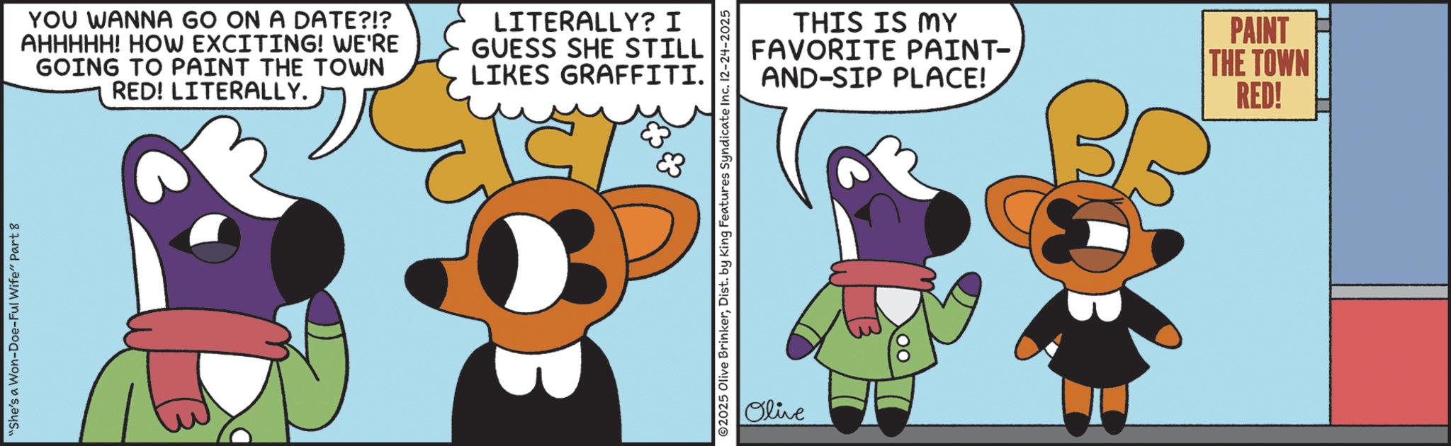 Graphic design OCR: "She's a Won-Doe-Ful Wife" Part 8 YOU WANNA GO ON A DATE?!? AHHHHH! HOW EXCITING! WE'RE GOING TO PAINT THE TOWN RED! LITERALLY. LITERALLY? I GUESS SHE STILL LIKES GRAFFITI. THIS IS MY FAVORITE PAINT- AND-SIP PLACE! ©2025 Olive BrinkerDist. by King Features Syndicate Inc. 12-24-2025 Olive PAINT THE TOWN RED! " She's a Won - Doe - Ful Wife " Part 8 YOU WANNA GO ON A DATE ? ! ? AHHHHH ! HOW EXCITING ! WE'RE GOING TO PAINT THE TOWN RED ! LITERALLY . LITERALLY ? I GUESS SHE STILL LIKES GRAFFITI . THIS IS MY FAVORITE PAINT- AND - SIP PLACE ! © 2025 Olive BrinkerDist . by King Features Syndicate Inc. 12-24-2025 Olive PAINT THE TOWN RED !