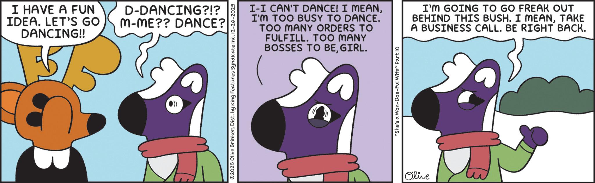 Graphic design OCR: I HAVE A FUN IDEA. LET'S GO DANCING!! D-DANCING?!? M-ME?? DANCE? ©2025 Olive BrinkerDist. by King Features Syndicate Inc. 12-26-2025 I-I CAN'T DANCE! I MEANI'M TOO BUSY TO DANCE. TOO MANY ORDERS TO FULFILL. TOO MANY BOSSES TO BEGIRL. I'M GOING TO GO FREAK OUT BEHIND THIS BUSH. I MEANTAKE A BUSINESS CALL. BE RIGHT BACK. "She's a Won-Doe-Ful Wife" Part 10 Olive I HAVE A FUN IDEA . LET'S GO DANCING !! D - DANCING ? ! ? M - ME ?? DANCE ? © 2025 Olive BrinkerDist . by King Features Syndicate Inc. 12-26-2025 I - I CAN'T DANCE ! I MEANI'M TOO BUSY TO DANCE . TOO MANY ORDERS TO FULFILL . TOO MANY BOSSES TO BEGIRL . I'M GOING TO GO FREAK OUT BEHIND THIS BUSH . I MEANTAKE A BUSINESS CALL . BE RIGHT BACK . " She's a Won - Doe - Ful Wife " Part 10 Olive