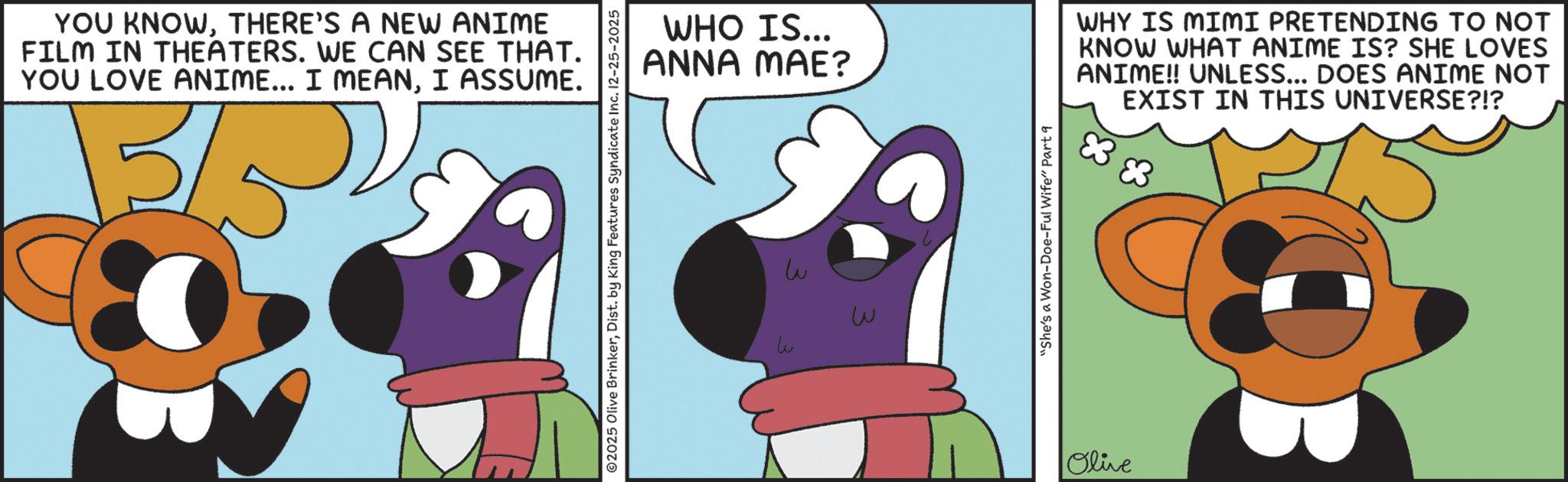Graphic design OCR: YOU KNOWTHERE'S A NEW ANIME FILM IN THEATERS. WE CAN SEE THAT. YOU LOVE ANIME... I MEANI ASSUME. ©2025 Olive BrinkerDist. by King Features Syndicate Inc. 12-25-2025 WHO IS... ANNA MAE? ?? w "She's a Won-Doe-Ful Wife" Part 9 Olive WHY IS MIMI PRETENDING TO NOT KNOW WHAT ANIME IS? SHE LOVES ANIME!! UNLESS... DOES ANIME NOT EXIST IN THIS UNIVERSE?!? YOU KNOWTHERE'S A NEW ANIME FILM IN THEATERS . WE CAN SEE THAT . YOU LOVE ANIME ... I MEANI ASSUME . © 2025 Olive BrinkerDist . by King Features Syndicate Inc. 12-25-2025 WHO IS ... ANNA MAE ? ?? w " She's a Won - Doe - Ful Wife " Part 9 Olive WHY IS MIMI PRETENDING TO NOT KNOW WHAT ANIME IS ? SHE LOVES ANIME !! UNLESS ... DOES ANIME NOT EXIST IN THIS UNIVERSE ? ! ?
