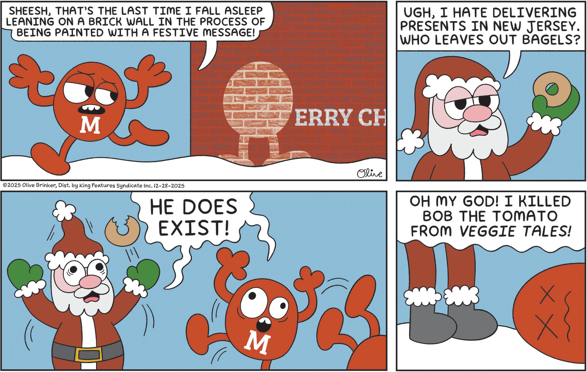 Photo caption OCR: SHEESHTHAT'S THE LAST TIME I FALL ASLEEP LEANING ON A BRICK WALL IN THE PROCESS OF BEING PAINTED WITH A FESTIVE MESSAGE! UGHI HATE DELIVERING PRESENTS IN NEW JERSEY. WHO LEAVES OUT BAGELS? M ©2025 Olive BrinkerDist. by King Features Syndicate Inc. 12-28-2025 HE DOES EXIST! M ERRY CH Olive OH MY GOD! I KILLED BOB THE TOMATO FROM VEGGIE TALES! xx SHEESHTHAT'S THE LAST TIME I FALL ASLEEP LEANING ON A BRICK WALL IN THE PROCESS OF BEING PAINTED WITH A FESTIVE MESSAGE ! UGHI HATE DELIVERING PRESENTS IN NEW JERSEY . WHO LEAVES OUT BAGELS ? M © 2025 Olive BrinkerDist . by King Features Syndicate Inc. 12-28-2025 HE DOES EXIST ! M ERRY CH Olive OH MY GOD ! I KILLED BOB THE TOMATO FROM VEGGIE TALES ! xx