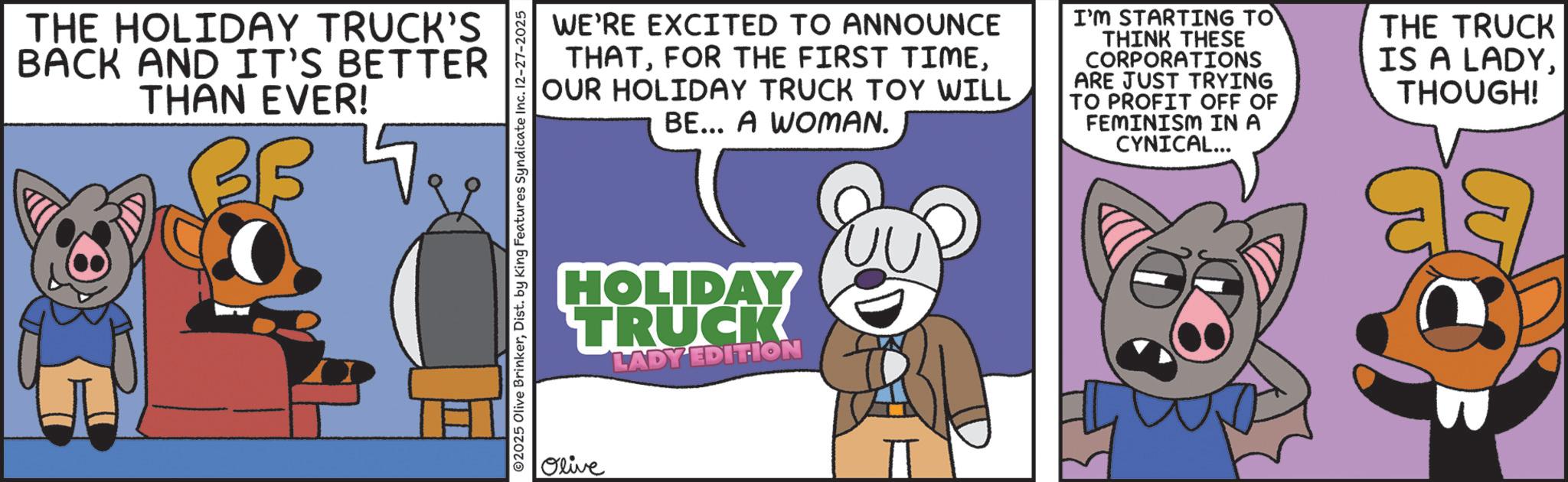 Graphics OCR: THE HOLIDAY TRUCK'S BACK AND IT'S BETTER THAN EVER! ? WE'RE EXCITED TO ANNOUNCE THATOUR HOLIDAY TRUCK TOY WILL BE... A WOMAN. I'M STARTING TO THINK THESE CORPORATIONS ARE JUST TRYING TO PROFIT OFF OF FEMINISM IN A CYNICAL... THE TRUCK IS A LADYTHOUGH! ©2025 Olive BrinkerDist. by King Features Syndicate Inc. 12-27-2025 HOLIDAY TRUCK LADY EDITION Olive THE HOLIDAY TRUCK'S BACK AND IT'S BETTER THAN EVER ! ? WE'RE EXCITED TO ANNOUNCE THATFOR THE FIRST TIMEOUR HOLIDAY TRUCK TOY WILL BE ... A WOMAN . I'M STARTING TO THINK THESE CORPORATIONS ARE JUST TRYING TO PROFIT OFF OF FEMINISM IN A CYNICAL ... THE TRUCK IS A LADYTHOUGH ! © 2025 Olive BrinkerDist . by King Features Syndicate Inc. 12-27-2025 HOLIDAY TRUCK LADY EDITION Olive