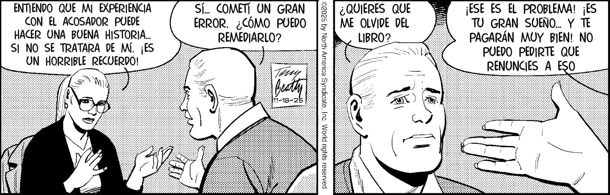 Photo caption OCR: ENTIENDO QUE MI EXPERIENCIA CON EL ACOSADOR PUEDE HACER UNA BUENA HISTORIA... SI NO SE TRATARA DE MÍ. ¡ES UN HORRIBLE RECUERDO! Sí... COMETI UN GRAN ERROR. ¿CÓMO PUEDO REMEDIARLO? Teny Beatty 11-18-25 ¿QUIERES QUE ME OLVIDE DEL ©2025 by North America SyndicateInc. World rights reserved. LIBRO? ¡ESE ES EL PROBLEMA! ¡ES TU GRAN SUEÑO... Y TE PAGARÁN MUY BIEN! NO PUEDO PEDIRTE QUE RENUNCIES A ESO ENTIENDO QUE MI EXPERIENCIA CON EL ACOSADOR PUEDE HACER UNA BUENA HISTORIA ... SI NO SE TRATARA DE MÍ . ¡ ES UN HORRIBLE RECUERDO ! Sí ... COMETI UN GRAN ERROR . ¿ CÓMO PUEDO REMEDIARLO ? Teny Beatty 11-18-25 ¿ QUIERES QUE ME OLVIDE DEL © 2025 by North America SyndicateInc. World rights reserved . LIBRO ? ¡ ESE ES EL PROBLEMA ! ¡ ES TU GRAN SUEÑO ... Y TE PAGARÁN MUY BIEN ! NO PUEDO PEDIRTE QUE RENUNCIES A ESO