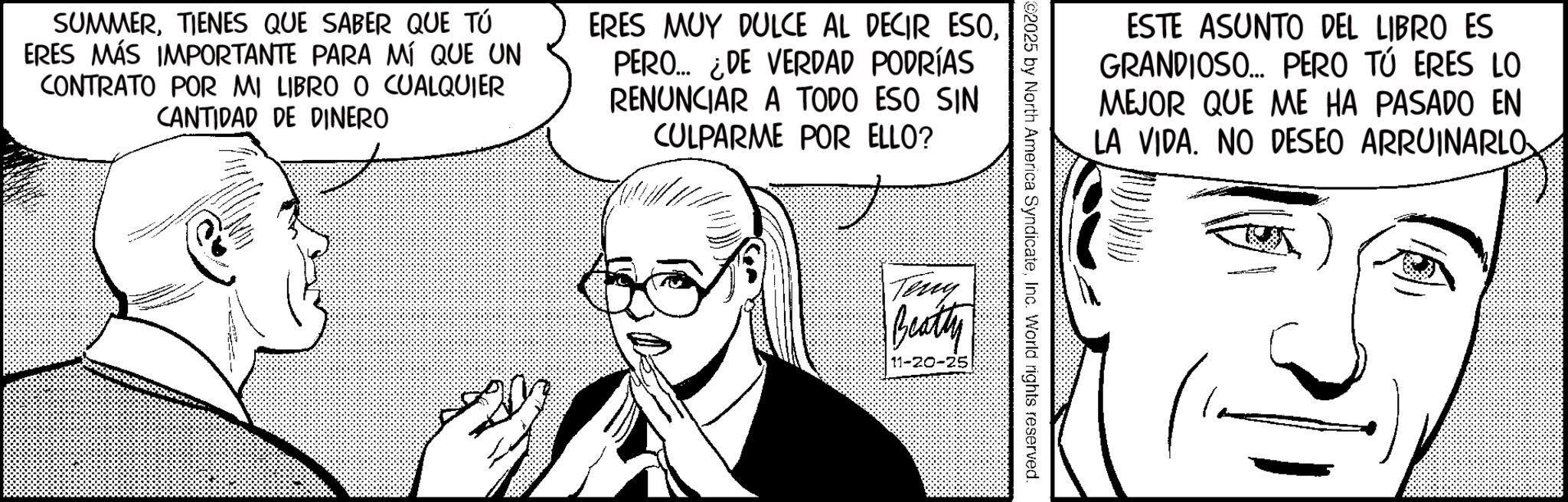 Fiction OCR: SUMMERTIENES QUE SABER QUE TÚ ERES MÁS IMPORTANTE PARA MÍ QUE UN CONTRATO POR MI LIBRO O CUALQUIER CANTIDAD DE DINERO ERES MUY DULCE AL DECIR ESOPERO... ¿DE VERDAD PODRÍAS RENUNCIAR A TODO ESO SIN CULPARME POR ELLO? ESTE ASUNTO DEL LIBRO ES GRANDIOSO... PERO TÚ ERES LO MEJOR QUE ME HA PASADO EN LA VIDA. NO DESEO ARRUINARLO ©2025 by North America SyndicateInc. World rights reserved. Teny Beatty - SUMMERTIENES QUE SABER QUE TÚ ERES MÁS IMPORTANTE PARA MÍ QUE UN CONTRATO POR MI LIBRO O CUALQUIER CANTIDAD DE DINERO ERES MUY DULCE AL DECIR ESOPERO ... ¿ DE VERDAD PODRÍAS RENUNCIAR A TODO ESO SIN CULPARME POR ELLO ? ESTE ASUNTO DEL LIBRO ES GRANDIOSO ... PERO TÚ ERES LO MEJOR QUE ME HA PASADO EN LA VIDA . NO DESEO ARRUINARLO © 2025 by North America SyndicateInc. World rights reserved . Teny Beatty -