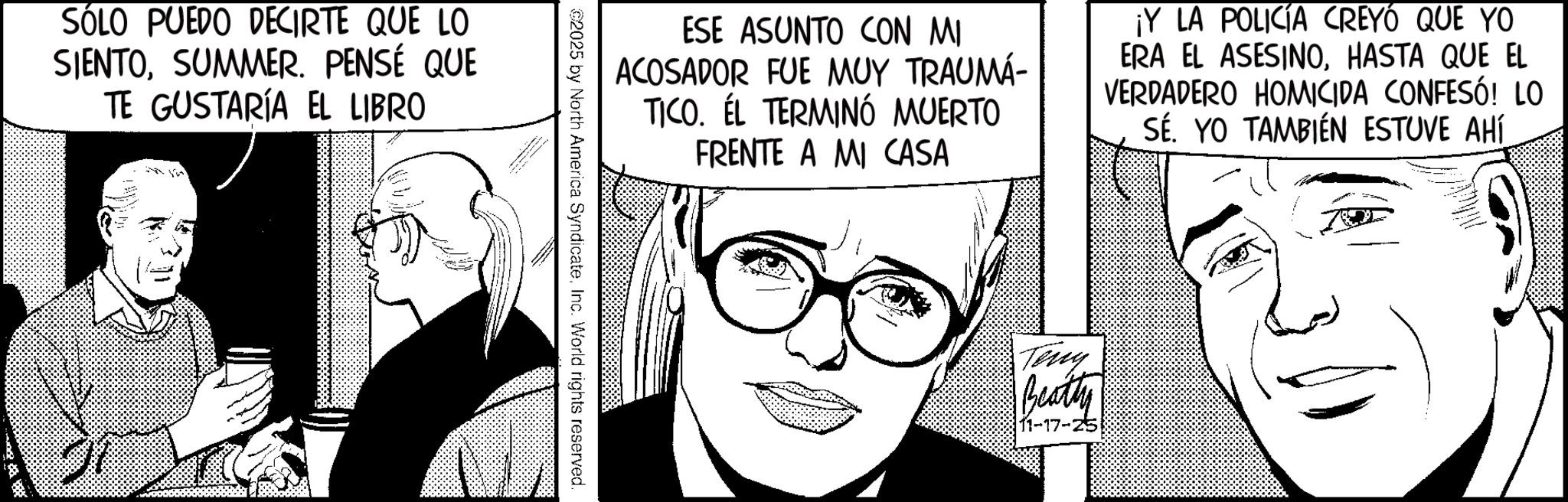Animation OCR: SÓLO PUEDO DECIRTE QUE LO SIENTOSUMMER. PENSÉ QUE TE GUSTARÍA EL LIBRO ESE ASUNTO CON MI ACOSADOR FUE MUY TRAUMA- TICO. EL TERMINÓ MUERTO FRENTE A MI CASA ¡Y LA POLICÍA CREYÓ QUE YO ERA EL ASESINOHASTA QUE EL VERDADERO HOMICIDA CONFESÓ! LO SÉ. YO TAMBIÉN ESTUVE AHÍ 2025 by North America SyndicateInc. World rights reserved. Teng Beatty 11-17-25 SÓLO PUEDO DECIRTE QUE LO SIENTOSUMMER . PENSÉ QUE TE GUSTARÍA EL LIBRO ESE ASUNTO CON MI ACOSADOR FUE MUY TRAUMA- TICO . EL TERMINÓ MUERTO FRENTE A MI CASA ¡ Y LA POLICÍA CREYÓ QUE YO ERA EL ASESINOHASTA QUE EL VERDADERO HOMICIDA CONFESÓ ! LO SÉ . YO TAMBIÉN ESTUVE AHÍ 2025 by North America SyndicateInc. World rights reserved . Teng Beatty 11-17-25