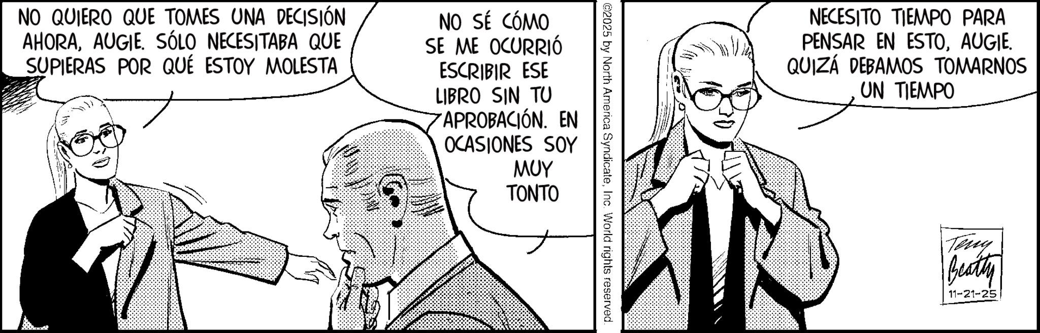 Line art OCR: NO QUIERO QUE TOMES UNA DECISIÓN AHORAAUGIE. SÓLO NECESITABA QUE SUPIERAS POR QUÉ ESTOY MOLESTA NO SÉ CÓMO SE ME OCURRIÓ ESCRIBIR ESE LIBRO SIN TU APROBACIÓN. EN OCASIONES SOY ??? TONTO 02025 by North America SyndicateInc. World rights reserved. NECESITO TIEMPO PARA PENSAR EN ESTOAUGIE. QUIZÁ DEBAMOS TOMARNOS UN TIEMPO Tony Beatty 11-21-25 NO QUIERO QUE TOMES UNA DECISIÓN AHORAAUGIE . SÓLO NECESITABA QUE SUPIERAS POR QUÉ ESTOY MOLESTA NO SÉ CÓMO SE ME OCURRIÓ ESCRIBIR ESE LIBRO SIN TU APROBACIÓN . EN OCASIONES SOY ??? TONTO 02025 by North America SyndicateInc. World rights reserved . NECESITO TIEMPO PARA PENSAR EN ESTOAUGIE . QUIZÁ DEBAMOS TOMARNOS UN TIEMPO Tony Beatty 11-21-25