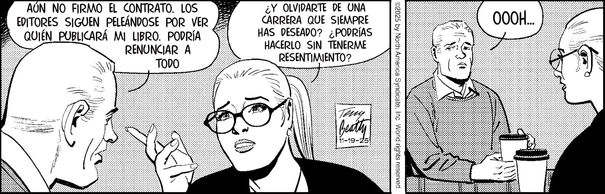 Fictional character OCR: AÚN NO FIRMO EL CONTRATO. LOS EDITORES SIGUEN PELEÁNDOSE POR VER QUIEN PUBLICARÁ MI LIBRO. PODRÍA RENUNCIAR A TODO ¿Y OLVIDARTE DE UNA CARRERA QUE SIEMPRE HAS DESEADO? ¿PODRÍAS HACERLO SIN TENERME RESENTIMIENTO? ©2025 by North America SyndicateInc. World rights reserved. Teny Beatty 11-19-25 000H... AÚN NO FIRMO EL CONTRATO . LOS EDITORES SIGUEN PELEÁNDOSE POR VER QUIEN PUBLICARÁ MI LIBRO . PODRÍA RENUNCIAR A TODO ¿ Y OLVIDARTE DE UNA CARRERA QUE SIEMPRE HAS DESEADO ? ¿ PODRÍAS HACERLO SIN TENERME RESENTIMIENTO ? © 2025 by North America SyndicateInc. World rights reserved . Teny Beatty 11-19-25 000H ...