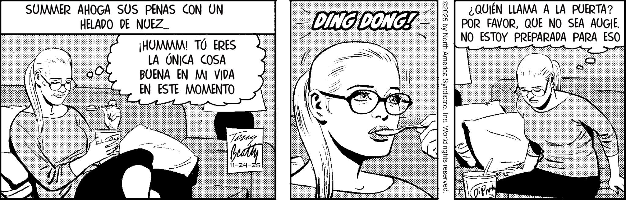 Animation OCR: SUMMER AHOGA SUS PENAS CON UN HELADO DE NUEZ..... ¡HUMMM! TÚ ERES LA ÚNICA COSA BUENA EN MI VIDA EN ESTE MOMENTO DING DONG! Teny Beatly 11-24-25 ¿QUIÉN LLAMA A LA PUERTA? POR FAVORQUE NO SEA AUGIE. NO ESTOY PREPARADA PARA ESO ©2025 by North America SyndicateInc. World rights reserved. DiPret SUMMER AHOGA SUS PENAS CON UN HELADO DE NUEZ ..... ¡ HUMMM ! TÚ ERES LA ÚNICA COSA BUENA EN MI VIDA EN ESTE MOMENTO DING DONG ! Teny Beatly 11-24-25 ¿ QUIÉN LLAMA A LA PUERTA ? POR FAVORQUE NO SEA AUGIE . NO ESTOY PREPARADA PARA ESO © 2025 by North America SyndicateInc. World rights reserved . DiPret