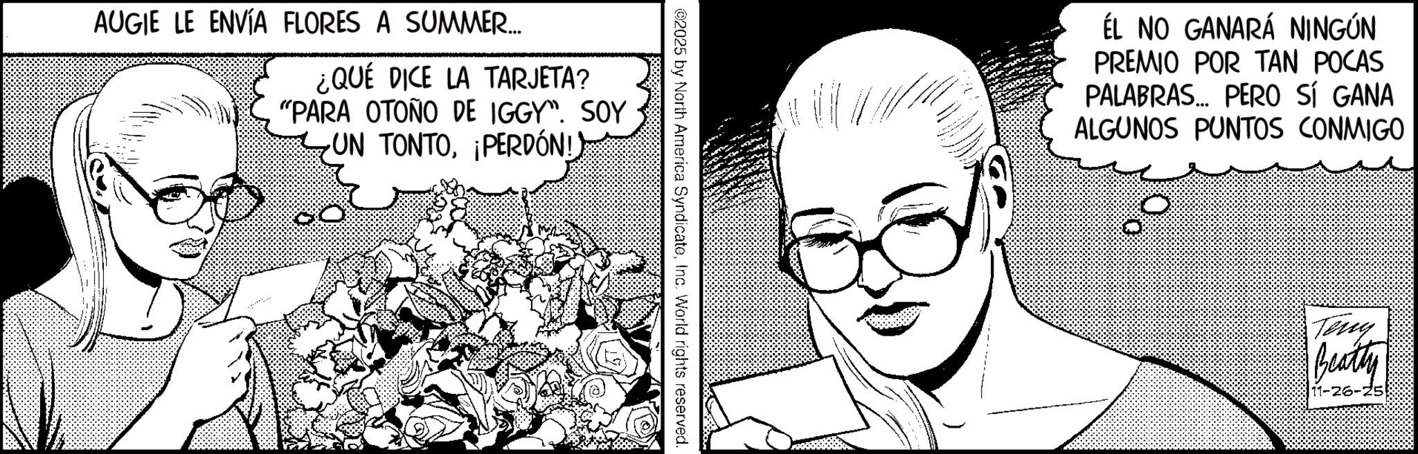 Animation OCR: AUGIE LE ENVÍA FLORES A SUMMER... ¿QUÉ DICE LA TARJETA? "PARA OTOÑO DE IGGY". SOY UN TONTO¡PERDÓN!) ©2025 by North America SyndicateInc. World rights reserved. ÉL NO GANARÁ NINGÚN PREMIO POR TAN POCAS PALABRAS... PERO SÍ GANA ALGUNOS PUNTOS CONMIGO Terry Beatty 11-26-25! AUGIE LE ENVÍA FLORES A SUMMER ... ¿ QUÉ DICE LA TARJETA ? " PARA OTOÑO DE IGGY " . SOY UN TONTO¡ PERDÓN ! ) © 2025 by North America SyndicateInc. World rights reserved . ÉL NO GANARÁ NINGÚN PREMIO POR TAN POCAS PALABRAS ... PERO SÍ GANA ALGUNOS PUNTOS CONMIGO Terry Beatty 11-26-25 !