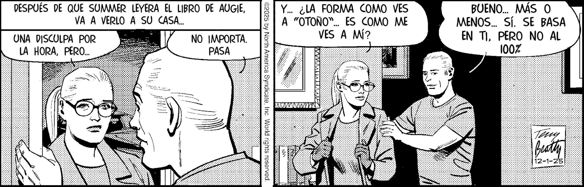 Animation OCR: DESPUÉS DE QUE SUMMER LEYERA EL LIBRO DE AUGIEVA A VERLO A SU CASA.... UNA DISCULPA POR LA HORAPERO... NO IMPORTA. PASA ©2025 by North America SyndicateInc. World rights reserved. Y... ¿LA FORMA COMO VES A "OTOÑO"... ES COMO ME VES A MÍ? BUENO... MÁS O MENOS... Sí. SE BASA EN TIPERO NO AL 100% Wi Teny Beatty 12-1-25 DESPUÉS DE QUE SUMMER LEYERA EL LIBRO DE AUGIEVA A VERLO A SU CASA .... UNA DISCULPA POR LA HORAPERO ... NO IMPORTA . PASA © 2025 by North America SyndicateInc. World rights reserved . Y ... ¿ LA FORMA COMO VES A " OTOÑO " ... ES COMO ME VES A MÍ ? BUENO ... MÁS O MENOS ... Sí . SE BASA EN TIPERO NO AL 100 % Wi Teny Beatty 12-1-25