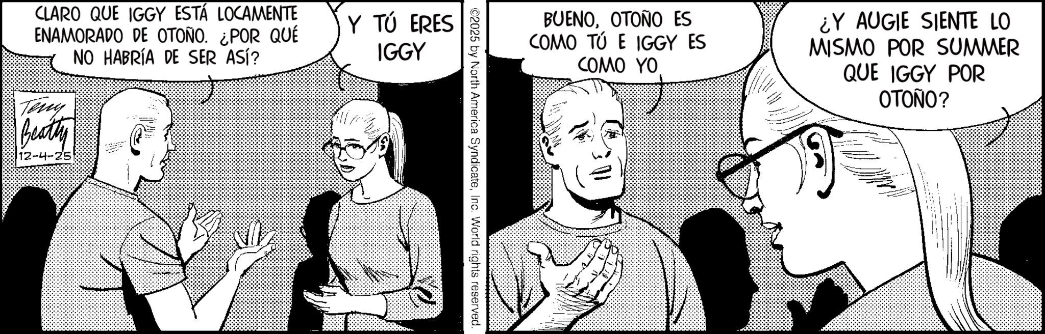 Photo caption OCR: BUENOOTOÑO ES COMO TÚ E IGGY ES COMO YO ¿Y AUGIE SIENTE LO MISMO POR SUMMER QUE IGGY POR OTOÑO? ©2025 by North America SyndicateInc. World rights reserved. CLARO QUE IGGY ESTÁ LOCAMENTE ENAMORADO DE OTOÑO. ¿POR QUÉ NO HABRÍA DE SER ASÍ? Teny Beatty 12-4-25 Y TÚ ERES IGGY BUENOOTOÑO ES COMO TÚ E IGGY ES COMO YO ¿ Y AUGIE SIENTE LO MISMO POR SUMMER QUE IGGY POR OTOÑO ? © 2025 by North America SyndicateInc. World rights reserved . CLARO QUE IGGY ESTÁ LOCAMENTE ENAMORADO DE OTOÑO . ¿ POR QUÉ NO HABRÍA DE SER ASÍ ? Teny Beatty 12-4-25 Y TÚ ERES IGGY