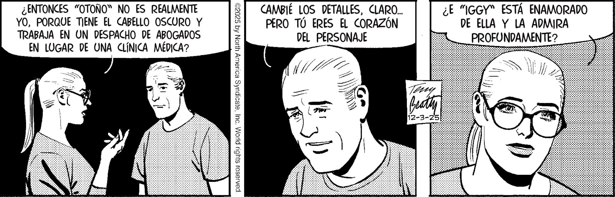 Comic book OCR: ¿ENTONCES "OTOÑO" NO ES REALMENTE YOPORQUE TIENE EL CABELLO OSCURO Y TRABAJA EN UN DESPACHO DE ABOGADOS EN LUGAR DE UNA CLÍNICA MÉDICA? CAMBIE LOS DETALLESCLARO... PERO TÚ ERES EL CORAZÓN DEL PERSONAJE ¿E "IGGY" ESTÁ ENAMORADO DE ELLA Y LA ADMIRA PROFUNDAMENTE? Teny Beatty 12-3-25 ¿ ENTONCES " OTOÑO " NO ES REALMENTE YOPORQUE TIENE EL CABELLO OSCURO Y TRABAJA EN UN DESPACHO DE ABOGADOS EN LUGAR DE UNA CLÍNICA MÉDICA ? CAMBIE LOS DETALLESCLARO ... PERO TÚ ERES EL CORAZÓN DEL PERSONAJE ¿ E " IGGY " ESTÁ ENAMORADO DE ELLA Y LA ADMIRA PROFUNDAMENTE ? Teny Beatty 12-3-25