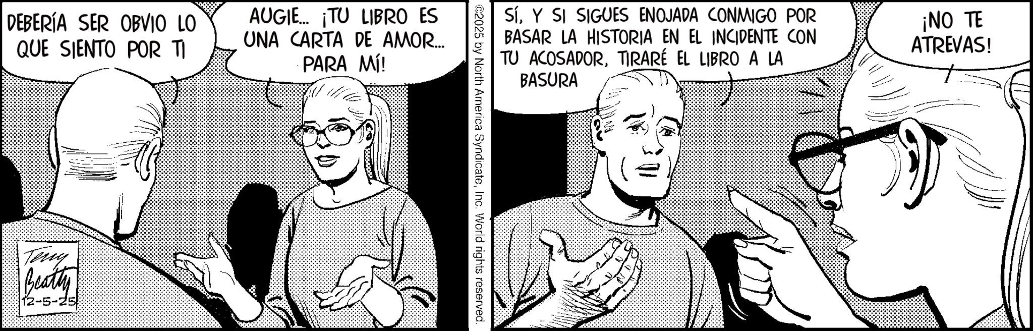 Graphics OCR: DEBERÍA SER OBVIO LO QUE SIENTO POR TI AUGIE... ¡TU LIBRO ES UNA CARTA DE AMOR... PARA MÍ! Teny Beatty 12-5-25 SíY SI SIGUES ENOJADA CONMIGO POR BASAR LA HISTORIA EN EL INCIDENTE CON TU ACOSADORTIRARÉ EL LIBRO A LA BASURA ¡NO TE ATREVAS! ©2025 by North America SyndicateInc. World rights reserved. DEBERÍA SER OBVIO LO QUE SIENTO POR TI AUGIE ... ¡ TU LIBRO ES UNA CARTA DE AMOR ... PARA MÍ ! Teny Beatty 12-5-25 SíY SI SIGUES ENOJADA CONMIGO POR BASAR LA HISTORIA EN EL INCIDENTE CON TU ACOSADORTIRARÉ EL LIBRO A LA BASURA ¡ NO TE ATREVAS ! © 2025 by North America SyndicateInc. World rights reserved .