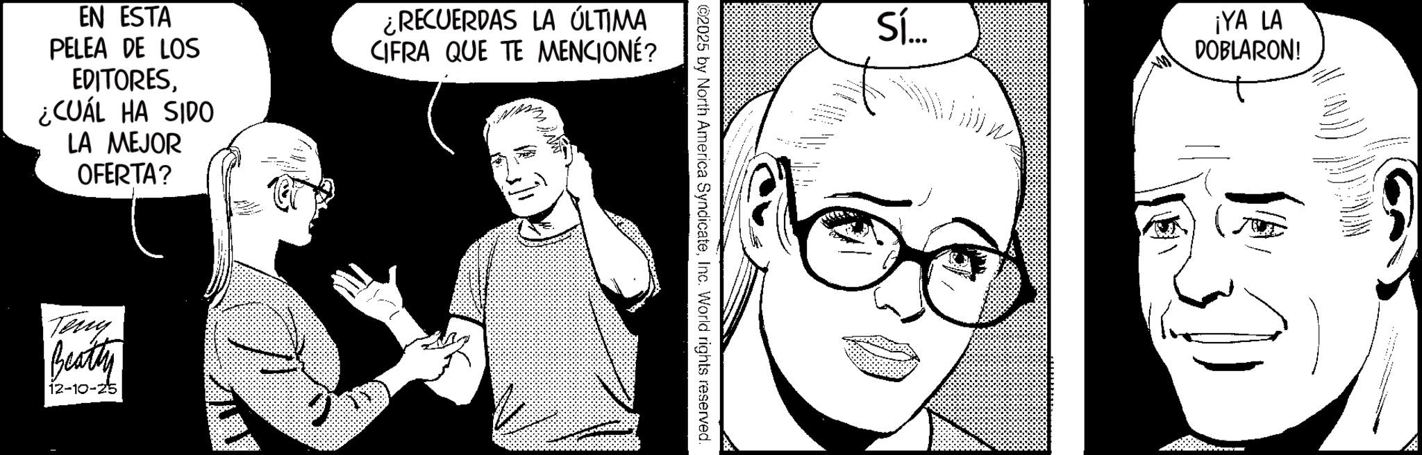 Fictional character OCR: EN ESTA PELEA DE LOS EDITORES¿CUÁL HA SIDO LA MEJOR OFERTA? ¿RECUERDAS LA ÚLTIMA CIFRA QUE TE MENCIONÉ? Tenry Beatty 12-10-25 ©2025 by North America SyndicateInc. World rights reserved. Sí... ¡YA LA DOBLARON! EN ESTA PELEA DE LOS EDITORES¿ CUÁL HA SIDO LA MEJOR OFERTA ? ¿ RECUERDAS LA ÚLTIMA CIFRA QUE TE MENCIONÉ ? Tenry Beatty 12-10-25 © 2025 by North America SyndicateInc. World rights reserved . Sí ... ¡ YA LA DOBLARON !