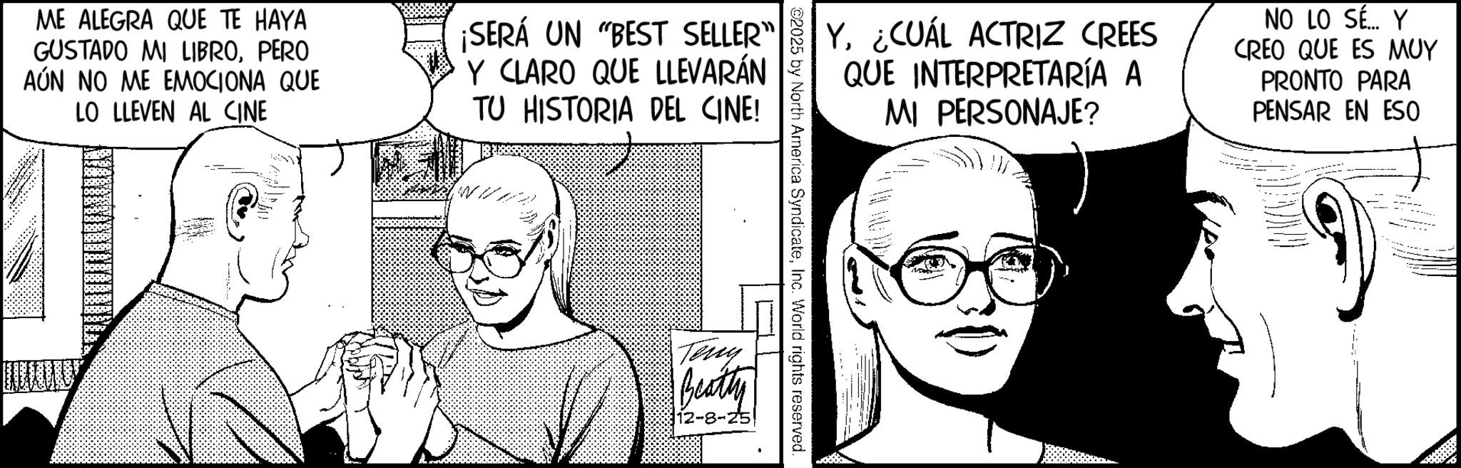 Photo caption OCR: ME ALEGRA QUE TE HAYA GUSTADO MI LIBROPERO AÚN NO ME EMOCIONA QUE LO LLEVEN AL CINE ¡SERÁ UN "BEST SELLER" Y CLARO QUE LLEVARÁN TU HISTORIA DEL CINE! Y¿CUÁL ACTRIZ CREES QUE INTERPRETARÍA A MI PERSONAJE? NO LO SÉ... Y CREO QUE ES MUY PRONTO PARA PENSAR EN ESO 2025 by North America SyndicateInc. World rights reserved Teny Beatty 12-8-25 ME ALEGRA QUE TE HAYA GUSTADO MI LIBROPERO AÚN NO ME EMOCIONA QUE LO LLEVEN AL CINE ¡ SERÁ UN " BEST SELLER " Y CLARO QUE LLEVARÁN TU HISTORIA DEL CINE ! Y¿ CUÁL ACTRIZ CREES QUE INTERPRETARÍA A MI PERSONAJE ? NO LO SÉ ... Y CREO QUE ES MUY PRONTO PARA PENSAR EN ESO 2025 by North America SyndicateInc. World rights reserved Teny Beatty 12-8-25