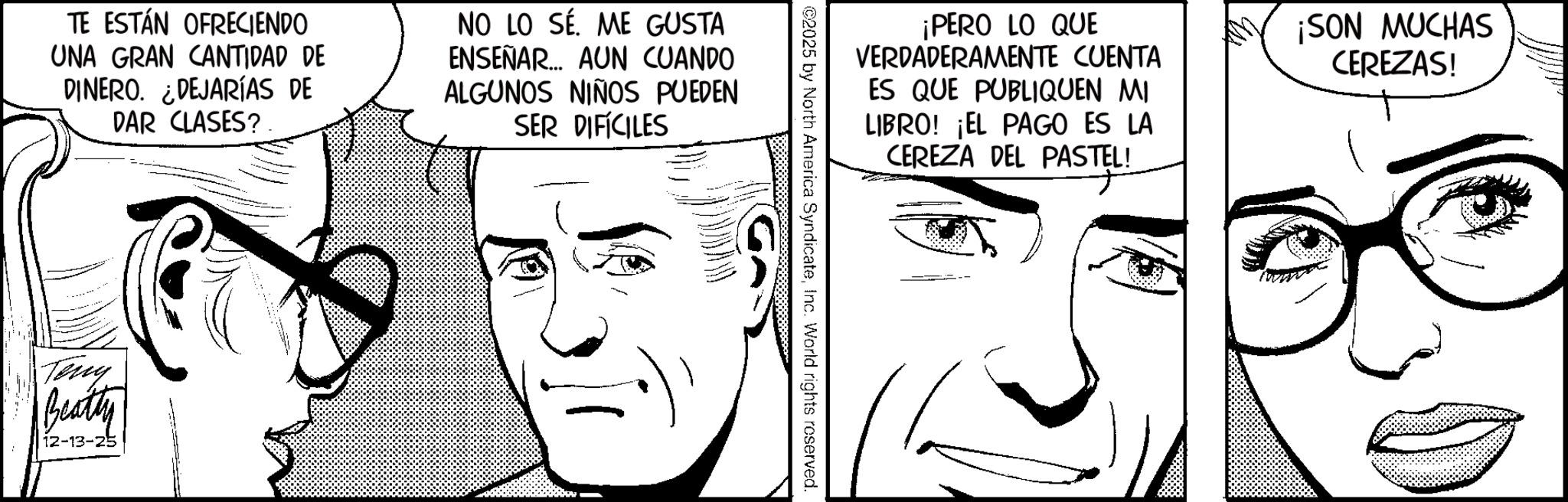 Pleased OCR: TE ESTÁN OFRECIENDO UNA GRAN CANTIDAD DE DINERO. DEJARÍAS DE DAR CLASES? NO LO SÉ. ME GUSTA ENSEÑAR... AUN CUANDO ALGUNOS NIÑOS PUEDEN SER DIFÍCILES Terry Beatty 12-13-25 ¡PERO LO QUE VERDADERAMENTE CUENTA ES QUE PUBLIQUEN MI LIBRO! ¡EL PAGO ES LA CEREZA DEL PASTEL! ¡SON MUCHAS CEREZAS! ©2025 by North America SyndicateInc. World rights reserved. TE ESTÁN OFRECIENDO UNA GRAN CANTIDAD DE DINERO . DEJARÍAS DE DAR CLASES ? NO LO SÉ . ME GUSTA ENSEÑAR ... AUN CUANDO ALGUNOS NIÑOS PUEDEN SER DIFÍCILES Terry Beatty 12-13-25 ¡ PERO LO QUE VERDADERAMENTE CUENTA ES QUE PUBLIQUEN MI LIBRO ! ¡ EL PAGO ES LA CEREZA DEL PASTEL ! ¡ SON MUCHAS CEREZAS ! © 2025 by North America SyndicateInc. World rights reserved .