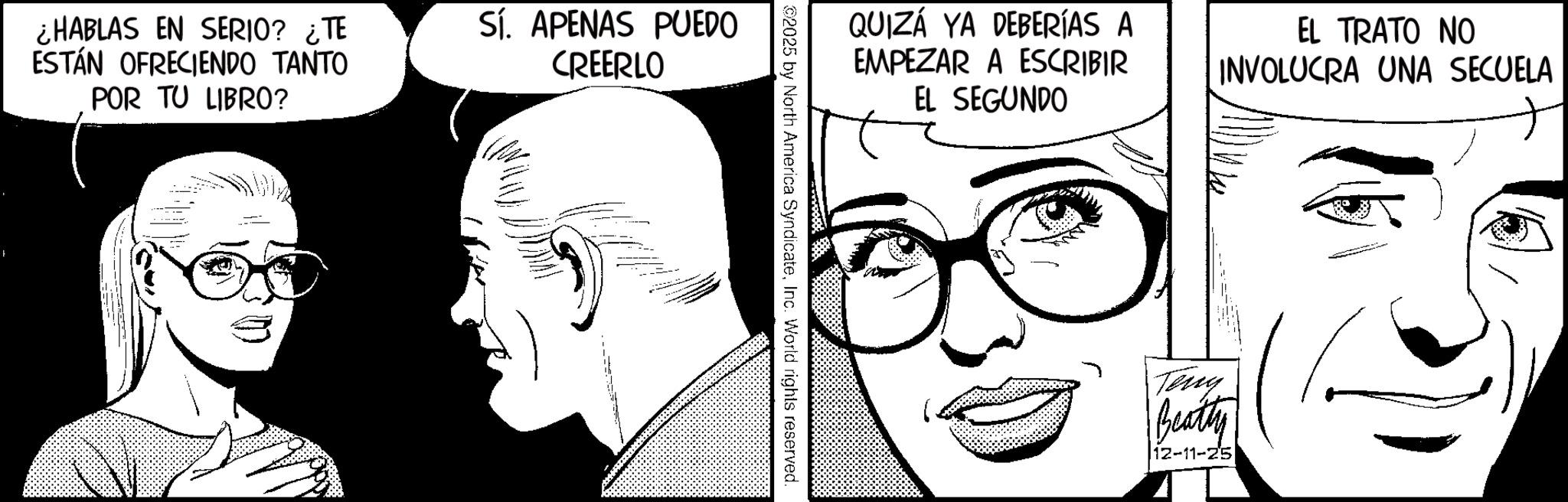 Publication OCR: ¿HABLAS EN SERIO? ¿TE ESTÁN OFRECIENDO TANTO POR TU LIBRO? Sí. APENAS PUEDO CREERLO + QUIZÁ YA DEBERÍAS A EMPEZAR A ESCRIBIR EL SEGUNDO EL TRATO NO INVOLUCRA UNA SECUELA ©2025 by North America SyndicateInc. World rights reserved. Teny Beatty 12-11-25 ¿ HABLAS EN SERIO ? ¿ TE ESTÁN OFRECIENDO TANTO POR TU LIBRO ? Sí . APENAS PUEDO CREERLO + QUIZÁ YA DEBERÍAS A EMPEZAR A ESCRIBIR EL SEGUNDO EL TRATO NO INVOLUCRA UNA SECUELA © 2025 by North America SyndicateInc. World rights reserved . Teny Beatty 12-11-25