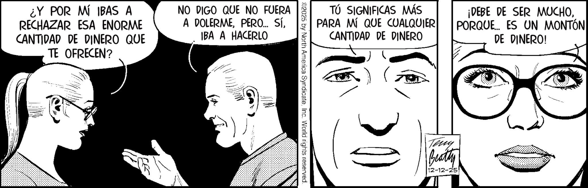 Comics OCR: TÚ SIGNIFICAS MÁS PARA MÍ QUE CUALQUIER CANTIDAD DE DINERO ¡DEBE DE SER MUCHOPORQUE ES UN MONTÓN DE DINERO! ©2025 by North America SyndicateInc. World rights reserved. ¿Y POR MÍ IBAS A RECHAZAR ESA ENORME CANTIDAD DE DINERO QUE TE OFRECEN? NO DIGO QUE NO FUERA A DOLERMEIBA A HACERLO CA Teny Beatty 12-12-25 TÚ SIGNIFICAS MÁS PARA MÍ QUE CUALQUIER CANTIDAD DE DINERO ¡ DEBE DE SER MUCHOPORQUE ES UN MONTÓN DE DINERO ! © 2025 by North America SyndicateInc. World rights reserved . ¿ Y POR MÍ IBAS A RECHAZAR ESA ENORME CANTIDAD DE DINERO QUE TE OFRECEN ? NO DIGO QUE NO FUERA A DOLERMEPERO ... SÍIBA A HACERLO CA Teny Beatty 12-12-25