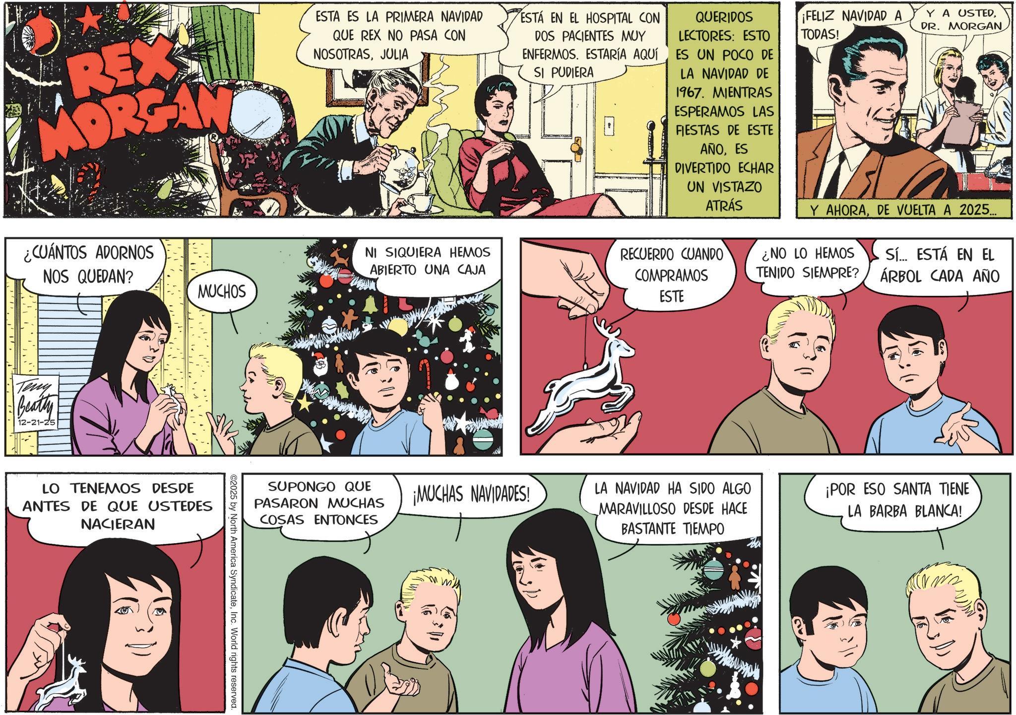 Fictional character OCR: REX MORGAN ¿CUÁNTOS ADORNOS NOS QUEDAN? MUCHOS ESTA ES LA PRIMERA NAVIDAD QUE REX NO PASA CON NOSOTRASJULIA NI SIQUIERA HEMOS ABIERTO UNA CAJA ESTÁ EN EL HOSPITAL CON DOS PACIENTES MUY ENFERMOS. ESTARÍA AQUÍ SI PUDIERA QUERIDOS LECTORES: ESTO ES UN POCO DE LA NAVIDAD DE 1967. MIENTRAS ESPERAMOS LAS FIESTAS DE ESTE AÑOES DIVERTIDO ECHAR UN VISTAZO ATRÁS RECUERDO CUANDO COMPRAMOS ESTE ¡FELIZ NAVIDAD A TODAS! Y A USTEDDR. MORGAN Y AHORADE VUELTA A 2025... ¿NO LO HEMOS TENIDO SIEMPRE? Sí... ESTÁ EN EL ÁRBOL CADA AÑO Teny Beatty 12-21-25 LO TENEMOS DESDE ANTES DE QUE USTEDES NACIERAN SUPONGO QUE PASARON MUCHAS COSAS ENTONCES ©2025 by North America SyndicateInc. World rights reserved. ¡MUCHAS NAVIDADES! LA NAVIDAD HA SIDO ALGO MARAVILLOSO DESDE HACE BASTANTE TIEMPO ¡POR ESO SANTA TIENE LA BARBA BLANCA! REX MORGAN ¿ CUÁNTOS ADORNOS NOS QUEDAN ? MUCHOS ESTA ES LA PRIMERA NAVIDAD QUE REX NO PASA CON NOSOTRASJULIA NI SIQUIERA HEMOS ABIERTO UNA CAJA ESTÁ EN EL HOSPITAL CON DOS PACIENTES MUY ENFERMOS . ESTARÍA AQUÍ SI PUDIERA QUERIDOS LECTORES : ESTO ES UN POCO DE LA NAVIDAD DE 1967. MIENTRAS ESPERAMOS LAS FIESTAS DE ESTE AÑOES DIVERTIDO ECHAR UN VISTAZO ATRÁS RECUERDO CUANDO COMPRAMOS ESTE ¡ FELIZ NAVIDAD A TODAS ! Y A USTEDDR . MORGAN Y AHORADE VUELTA A 2025 ... ¿ NO LO HEMOS TENIDO SIEMPRE ? Sí ... ESTÁ EN EL ÁRBOL CADA AÑO Teny Beatty 12-21-25 LO TENEMOS DESDE ANTES DE QUE USTEDES NACIERAN SUPONGO QUE PASARON MUCHAS COSAS ENTONCES © 2025 by North America SyndicateInc. World rights reserved . ¡ MUCHAS NAVIDADES ! LA NAVIDAD HA SIDO ALGO MARAVILLOSO DESDE HACE BASTANTE TIEMPO ¡ POR ESO SANTA TIENE LA BARBA BLANCA !