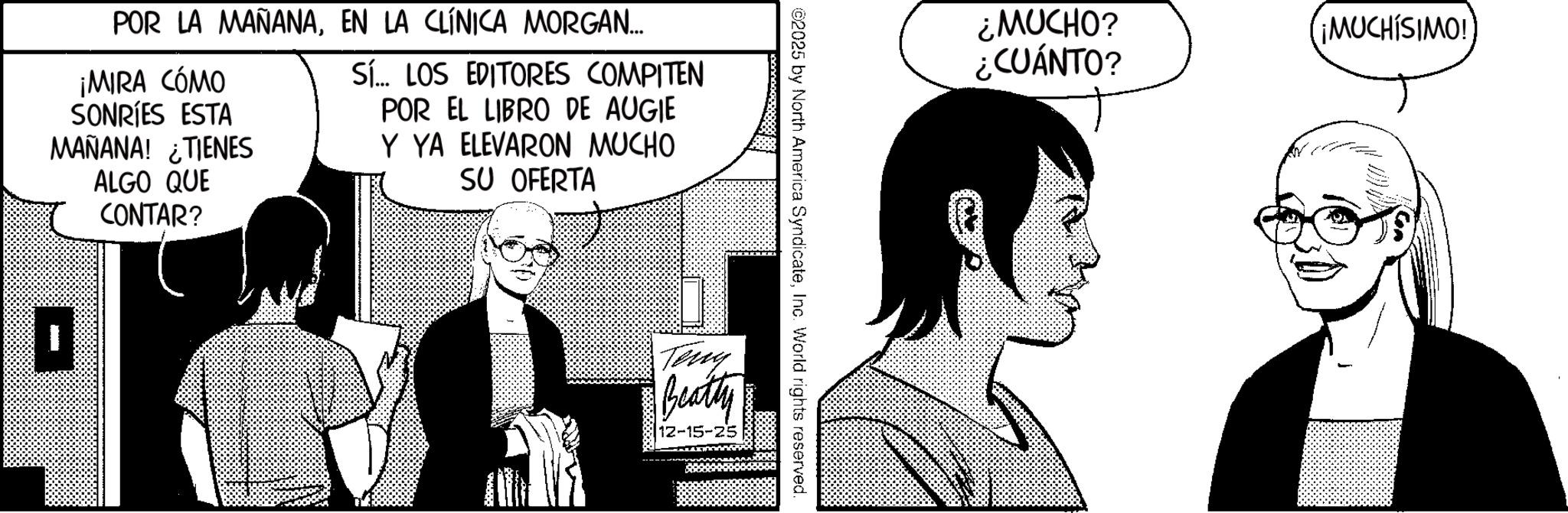 Graphic design OCR: POR LA MAÑANAEN LA CLÍNICA MORGAN... ¡MIRA CÓMO SONRIES ESTA MAÑANA! TIENES ALGO QUE CONTAR? Sí... LOS EDITORES COMPITEN POR EL LIBRO DE AUGIE Y YA ELEVARON MUCHO SU OFERTA Teng Beatty 12-15-25 ©2025 by North America SyndicateInc. World rights reserved. ¿MUCHO? ¿CUÁNTO? ¡MUCHÍSIMO! m POR LA MAÑANAEN LA CLÍNICA MORGAN ... ¡ MIRA CÓMO SONRIES ESTA MAÑANA ! TIENES ALGO QUE CONTAR ? Sí ... LOS EDITORES COMPITEN POR EL LIBRO DE AUGIE Y YA ELEVARON MUCHO SU OFERTA Teng Beatty 12-15-25 © 2025 by North America SyndicateInc. World rights reserved . ¿ MUCHO ? ¿ CUÁNTO ? ¡ MUCHÍSIMO ! m