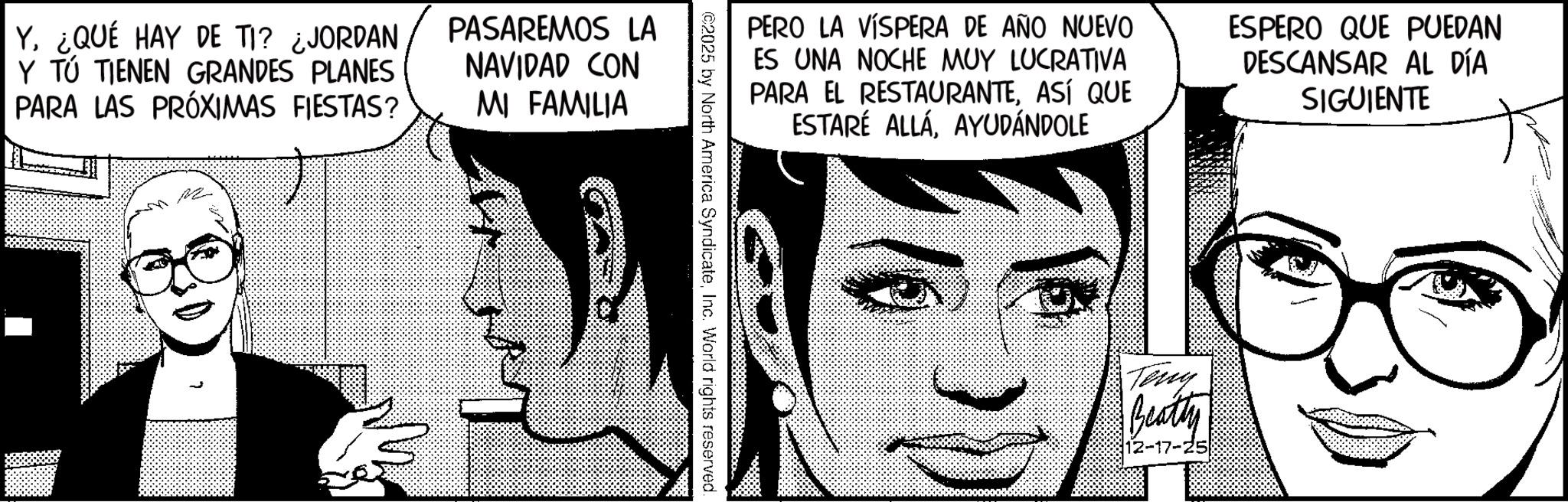 Graphics OCR: PERO LA VÍSPERA DE AÑO NUEVO ES UNA NOCHE MUY LUCRATIVA PARA EL RESTAURANTEASÍ QUE ESTARÉ ALLÁAYUDÁNDOLE ESPERO QUE PUEDAN DESCANSAR AL DÍA SIGUIENTE ©2025 by North America SyndicateInc. World rights reserved. Y. ¿QUÉ HAY DE TI? ¿JORDAN Y TÚ TIENEN GRANDES PLANES PARA LAS PRÓXIMAS FIESTAS? PASAREMOS LA NAVIDAD CON MI FAMILIA " Teny Beatty 12-17-25 PERO LA VÍSPERA DE AÑO NUEVO ES UNA NOCHE MUY LUCRATIVA PARA EL RESTAURANTEASÍ QUE ESTARÉ ALLÁAYUDÁNDOLE ESPERO QUE PUEDAN DESCANSAR AL DÍA SIGUIENTE © 2025 by North America SyndicateInc. World rights reserved . Y. ¿ QUÉ HAY DE TI ? ¿ JORDAN Y TÚ TIENEN GRANDES PLANES PARA LAS PRÓXIMAS FIESTAS ? PASAREMOS LA NAVIDAD CON MI FAMILIA " Teny Beatty 12-17-25