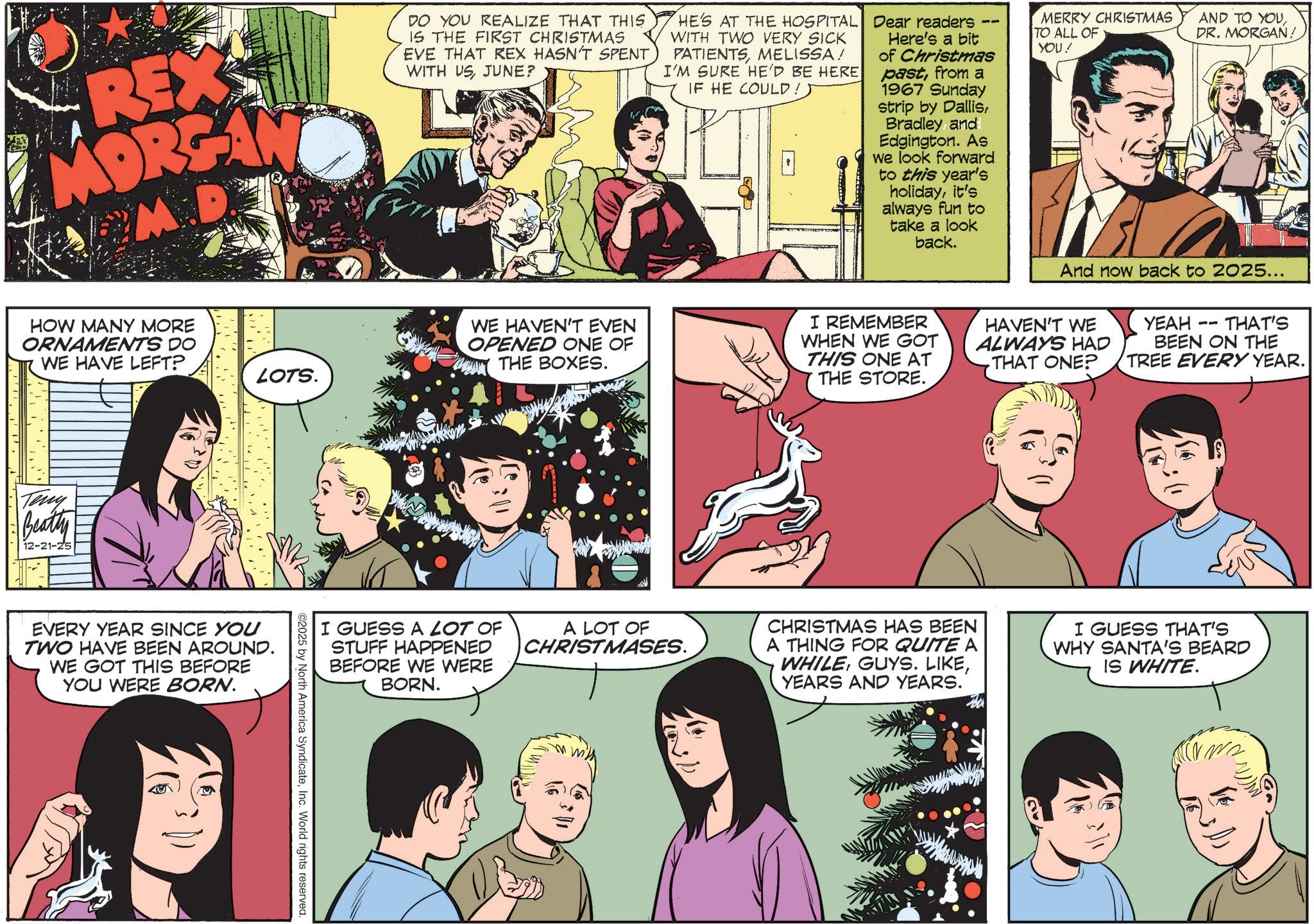 Fictional character OCR: REX MORGAN M.D DO YOU REALIZE THAT THIS IS THE FIRST CHRISTMAS EVE THAT REX HASN'T SPENT WITH USJUNE? HE'S AT THE HOSPITAL WITH TWO VERY SICK PATIENTSMELISSA! I'M SURE HE'D BE HERE IF HE COULD! Dear readers Here's a bit of Christmas pastfrom a 1967 Sunday strip by Dallisand Edgington. As we look forward to this year's holidayit's always fun to take a look back. MERRY CHRISTMAS TO ALL OF YOU! AND TO YOUDR. MORGAN! HOW MANY MORE ORNAMENTS DO WE HAVE LEFT? Teny Beatty 12-21-25 LOTS. EVERY YEAR SINCE YOU TWO HAVE BEEN AROUND. WE GOT THIS BEFORE YOU WERE BORN. ©2025 by North America SyndicateInc. World rights reserved. WE HAVEN'T EVEN OPENED ONE OF THE BOXES. I REMEMBER WHEN WE GOT THIS ONE AT THE STORE. And now back to 2025... HAVEN'T WE ALWAYS HAD THAT ONE? 11 YEAH THAT'S BEEN ON THE TREE EVERY YEAR. I GUESS A LOT OF STUFF HAPPENED BEFORE WE WERE BORN. A LOT OF CHRISTMASES. CHRISTMAS HAS BEEN A THING FOR QUITE A WHILEYEARS AND YEARS. I GUESS THAT'S WHY SANTA'S BEARD IS WHITE. ?? REX MORGAN M.D DO YOU REALIZE THAT THIS IS THE FIRST CHRISTMAS EVE THAT REX HASN'T SPENT WITH USJUNE ? HE'S AT THE HOSPITAL WITH TWO VERY SICK PATIENTSMELISSA ! I'M SURE HE'D BE HERE IF HE COULD ! Dear readers Here's a bit of Christmas pastfrom a 1967 Sunday strip by Dallisand Edgington . As we look forward to this year's holidayit's always fun to take a look back . MERRY CHRISTMAS TO ALL OF YOU ! AND TO YOUDR . MORGAN ! HOW MANY MORE ORNAMENTS DO WE HAVE LEFT ? Teny Beatty 12-21-25 LOTS . EVERY YEAR SINCE YOU TWO HAVE BEEN AROUND . WE GOT THIS BEFORE YOU WERE BORN . © 2025 by North America SyndicateInc. World rights reserved . WE HAVEN'T EVEN OPENED ONE OF THE BOXES . I REMEMBER WHEN WE GOT THIS ONE AT THE STORE . And now back to 2025 ... HAVEN'T WE ALWAYS HAD THAT ONE ? 11 YEAH THAT'S BEEN ON THE TREE EVERY YEAR . I GUESS A LOT OF STUFF HAPPENED BEFORE WE WERE BORN . A LOT OF CHRISTMASES . CHRISTMAS HAS BEEN A THING FOR QUITE A WHILEGUYS . LIKEYEARS AND YEARS . I GUESS THAT'S WHY SANTA'S BEARD IS WHITE . ??