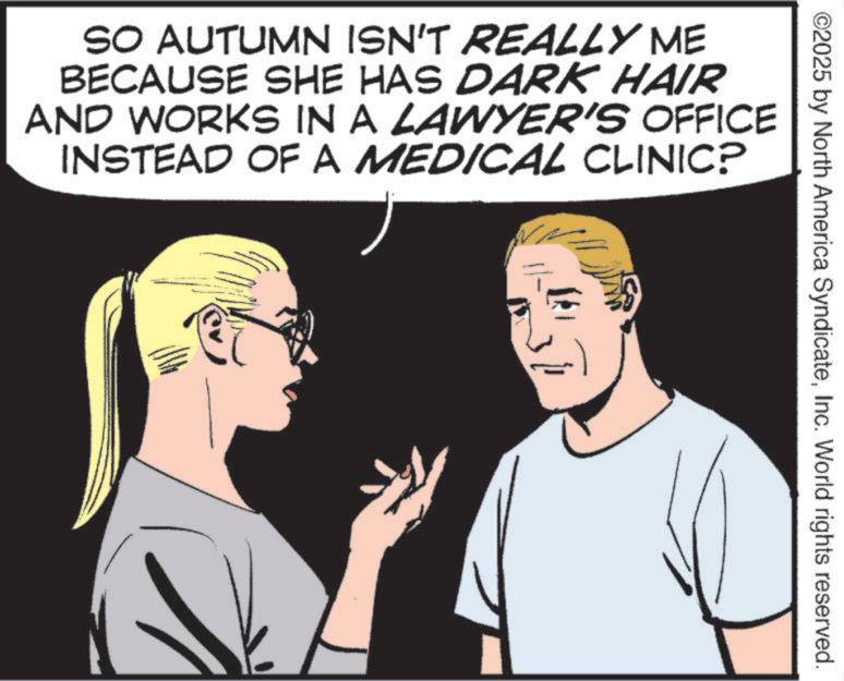 Comic book OCR: ©2025 by North America SyndicateInc. World rights reserved. SO AUTUMN ISN'T REALLY ME BECAUSE SHE HAS DARK HAIR AND WORKS IN A LAWYER'S OFFICE INSTEAD OF A MEDICAL CLINIC? © 2025 by North America SyndicateInc. World rights reserved . SO AUTUMN ISN'T REALLY ME BECAUSE SHE HAS DARK HAIR AND WORKS IN A LAWYER'S OFFICE INSTEAD OF A MEDICAL CLINIC ?