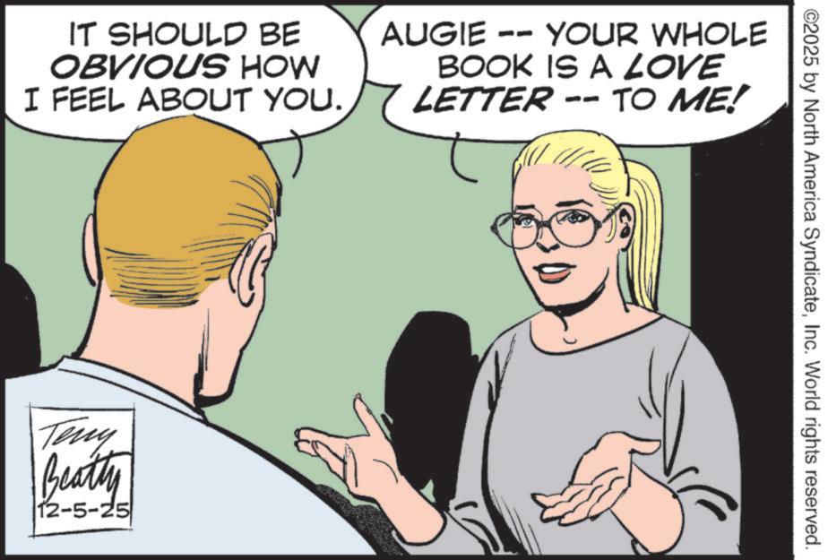 Publication OCR: IT SHOULD BE OBVIOUS HOW I FEEL ABOUT YOU. AUGIE -- YOUR WHOLE BOOK IS A LOVE LETTER -- TO ME! Teny Beatty 12-5-25 ©2025 by North America SyndicateInc. World rights reserved. IT SHOULD BE OBVIOUS HOW I FEEL ABOUT YOU . AUGIE -- YOUR WHOLE BOOK IS A LOVE LETTER -- TO ME ! Teny Beatty 12-5-25 © 2025 by North America SyndicateInc. World rights reserved .