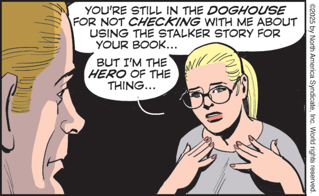 Comics OCR: ©2025 by North America SyndicateInc. World rights reserved. YOU'RE STILL IN THE DOGHOUSE FOR NOT CHECKING WITH ME ABOUT USING THE STALKER STORY FOR YOUR BOOK... BUT I'M THE HERO OF THE THING... © 2025 by North America SyndicateInc. World rights reserved . YOU'RE STILL IN THE DOGHOUSE FOR NOT CHECKING WITH ME ABOUT USING THE STALKER STORY FOR YOUR BOOK ... BUT I'M THE HERO OF THE THING ...