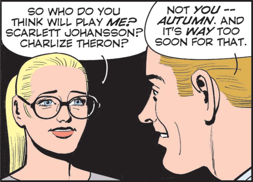 Comics OCR: SO WHO DO YOU THINK WILL PLAY ME? SCARLETT JOHANSSON? CHARLIZE THERON? NOT YOU -- AUTUMN. AND IT'S WAY TOO SOON FOR THAT. SO WHO DO YOU THINK WILL PLAY ME ? SCARLETT JOHANSSON ? CHARLIZE THERON ? NOT YOU -- AUTUMN . AND IT'S WAY TOO SOON FOR THAT .