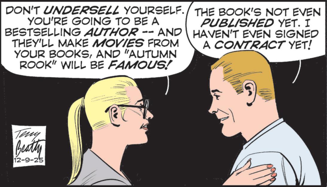 Comic book OCR: DON'T UNDERSELL YOURSELF. YOU'RE GOING TO BE A BESTSELLING AUTHOR -- AND THEY'LL MAKE MOVIES FROM YOUR BOOKSAND "AUTUMN ROOK" WILL BE FAMOUS! THE BOOK'S NOT EVEN PUBLISHED YET. I HAVEN'T EVEN SIGNED A CONTRACT YET! Teny Beatty 12-9-25 DON'T UNDERSELL YOURSELF . YOU'RE GOING TO BE A BESTSELLING AUTHOR -- AND THEY'LL MAKE MOVIES FROM YOUR BOOKSAND " AUTUMN ROOK " WILL BE FAMOUS ! THE BOOK'S NOT EVEN PUBLISHED YET . I HAVEN'T EVEN SIGNED A CONTRACT YET ! Teny Beatty 12-9-25