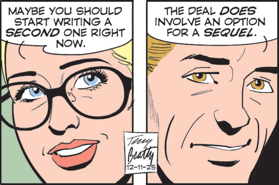 Fiction OCR: MAYBE YOU SHOULD START WRITING A SECOND ONE RIGHT NOW. THE DEAL DOES INVOLVE AN OPTION FOR A SEQUEL. Teny Beatty 12-11-25 MAYBE YOU SHOULD START WRITING A SECOND ONE RIGHT NOW . THE DEAL DOES INVOLVE AN OPTION FOR A SEQUEL . Teny Beatty 12-11-25