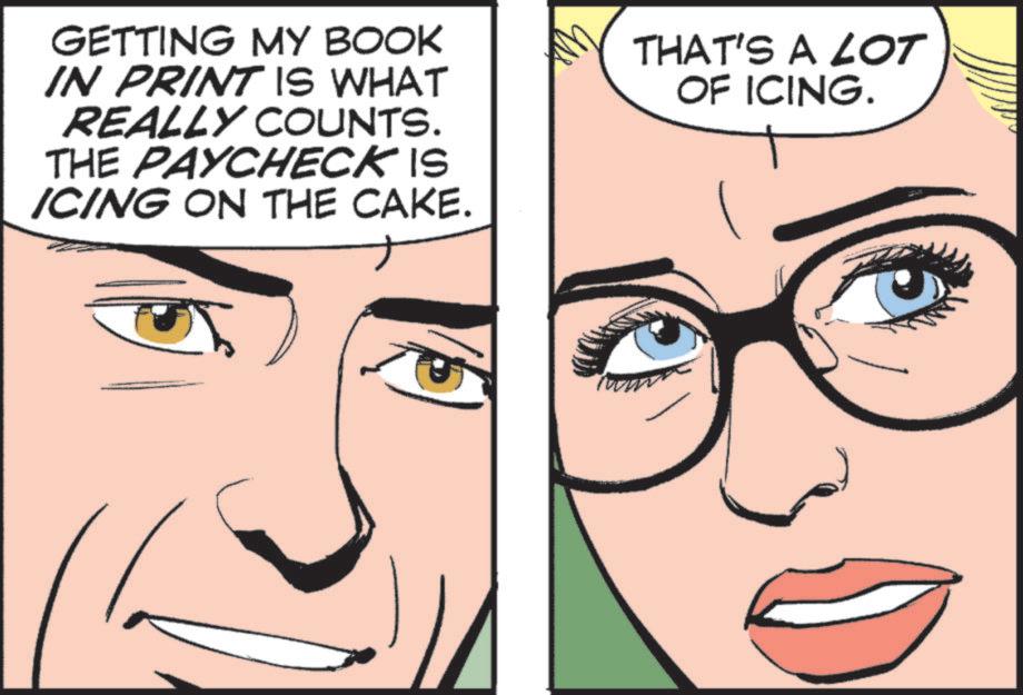 Animated cartoon OCR: GETTING MY BOOK IN PRINT IS WHAT REALLY COUNTS. THE PAYCHECK IS ICING ON THE CAKE. THAT'S A LOT OF ICING. GETTING MY BOOK IN PRINT IS WHAT REALLY COUNTS . THE PAYCHECK IS ICING ON THE CAKE . THAT'S A LOT OF ICING .