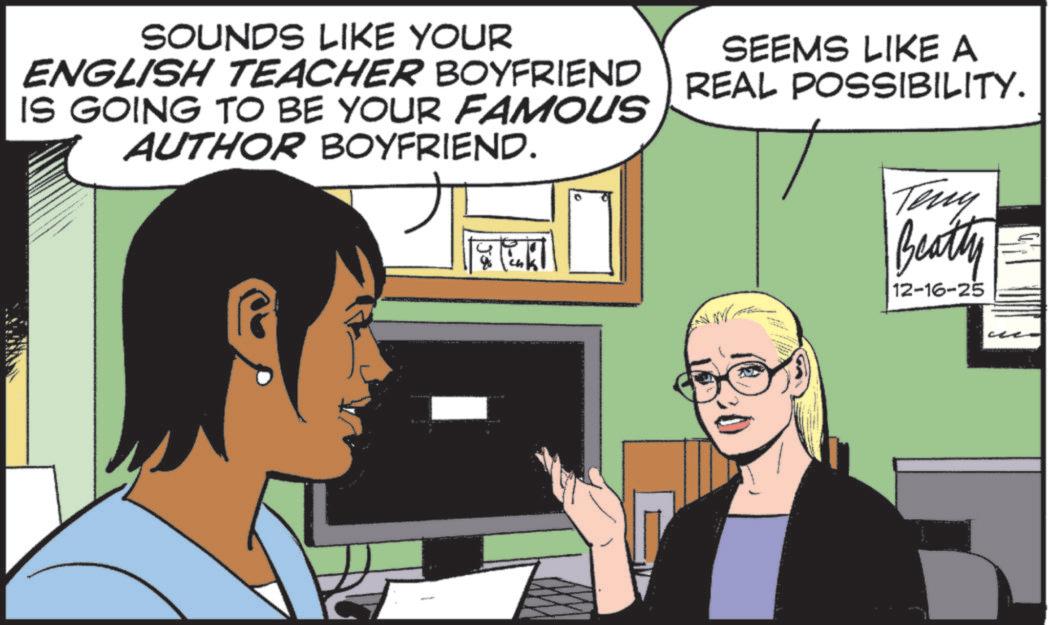 Animated cartoon OCR: SOUNDS LIKE YOUR ENGLISH TEACHER BOYFRIEND IS GOING TO BE YOUR FAMOUS AUTHOR BOYFRIEND. + C SEEMS LIKE A REAL POSSIBILITY. Teny Beatty == 12-16-25 SOUNDS LIKE YOUR ENGLISH TEACHER BOYFRIEND IS GOING TO BE YOUR FAMOUS AUTHOR BOYFRIEND . + C SEEMS LIKE A REAL POSSIBILITY . Teny Beatty == 12-16-25